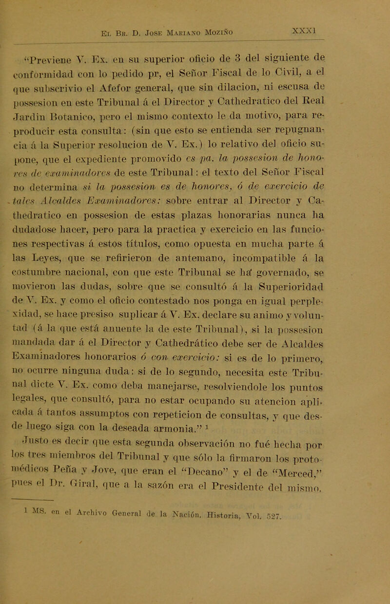 «Previene V. Ex. en su superior oficio de 3 del siguiente de conformidad con lo pedido pr, el Señor Fiscal de lo Civil, a el que subscrivio el Afefor general, que sin dilación, ni escusa de possesion eu este Tribunal á el Director y Cathedratico del Real Jardín Botánico, pero el mismo contexto le da motivo, para re- producir esta consulta: (sin que esto se entienda ser repugnan- cia á la Superior resolución de V. Ex.) lo relativo del oficio su- pone, que el expediente promovido es pa. la possesion de hono- res de examinadores de este Tribunal: el texto del Señor Fiscal no determina si la possesion es ele honores, ó de exercicio de tales Alcaldes Examinadores: sobre entrar al Director y Ca- thedratico en possesion de estas plazas honorarias nunca ha dudadose hacer, pero para la practica y exercicio en las funcio- nes respectivas á estos títulos, como opuesta en mucha parte á las Leyes, que se refirieron de antemano, incompatible á la costumbre nacional, con que este Tribunal se ha' governado, se movieron las dudas, sobre que se consultó á la Superioridad de V. Ex. y como el oficio contestado nos ponga en igual perple- xidad, se hace presiso suplicar á V. Ex. declare su animo y volun- tad (á la que está anuente la de este Tribunal), si la possesion mandada dar á el Director y Cathedrático debe ser de Alcaldes 0 Examinadores honorarios ó con exercicio: si es de lo primero, no ocurre ninguna duda: si de lo segundo, necesita este Tribu- nal dicte V. Ex. como deba manejarse, resolviéndole los puntos legales, que consultó, para no estar ocupando su atención apli- < ada a tantos assumptos con repetición de consultas, y que des- de luego siga con la deseada armonía.” 1 Justo es decir que esta segunda observación no fué hecha por los tres miembros del Tribunal y que sólo la firmaron los proto- medicos Peña y Jove, que eran el “Decano” y el de “Merced,” pues el Dr. Gira!, que a la sazón era el Presidente del mismo.