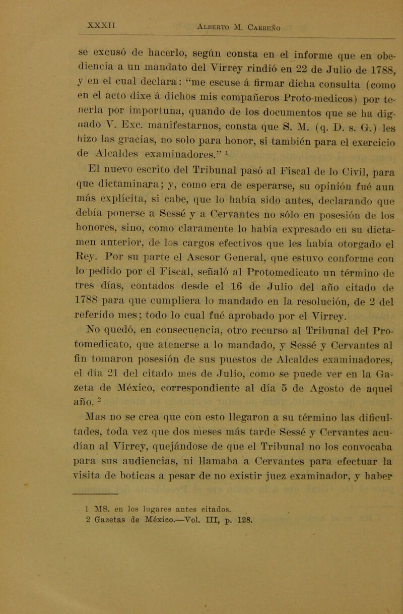 se excusó de hacerlo, según consta en el informe que en obe- diencia a un mandato del Virrey rindió en 22 de Julio de 1788, y eu el cual declara: “me escuse á firmar dicha consulta (como en el acto dixe á dichos mis compañeros Proto-medicos) por te- nerla por importuna, quando de los documentos que se ha dig- nado V. Exc. manifestarnos, consta que S. M. (q. D. s. G.) les hizo las gracias, no solo para honor, si también para el exercicio de Alcaldes examinadores.” 1 El nuevo escrito del Tribunal pasó al Fiscal de lo Civil, para que dictaminara; y, como era de esperarse, su opinión fue aun mas explícita, si cabe, que lo había sido antes, declarando que debía ponerse a Sessé y a Cervantes no sólo en posesión de los honores, sino, como claramente lo había expresado en su dicta- men anterior, de los cargos efectivos que les había otorgado el Rey. Por su parte el Asesor General, que estuvo conforme con lo pedido por el Fiscal, señaló al Protomedicato un término de tres días, contados desde el 16 de Julio del año citado de 1788 para que cumpliera lo mandado en la resolución, de 2 del referido mes: todo lo cual fué aprobado por el Virrey. No quedó, en consecuencia, otro recurso al Tribunal del Pro- tomedicato, que atenerse a lo mandado, y Sessé y Cervantes al fin tomaron posesión de sus puestos de Alcaldes examinadores, el día 21 del citado mes de Julio, como se puede ver en la Ga- zeta de México, correspondiente al día o de Agosto de aquel año.2 Mas no se crea que con esto llegaron a su término las dificul- tades, toda vez que dos meses más tarde Sessé y Cervantes acu- dían al Virrey, quejándose de que el Tribunal no los convocaba para sus audiencias, ni llamaba a Cervantes para efectuar la visita de boticas a pesar de no existir juez examinador, y haber 1 MS. en los lugares antes citados. 2 Gazetas de México.—Yol. III, p. 128.