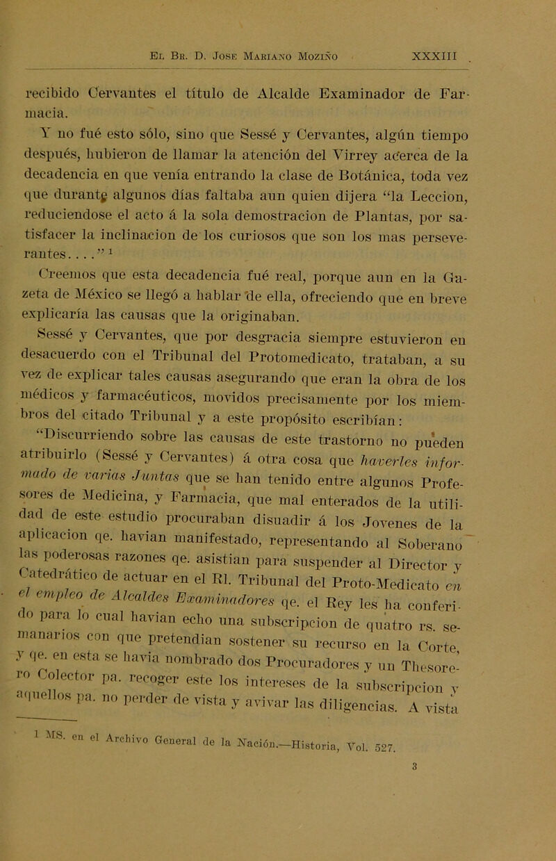 recibido Cervantes el título de Alcalde Examinador de Far- macia. Y no fué esto sólo, sino que Sessé y Cervantes, algún tiempo después, hubieron de llamar la atención del Virrey ac'erca de la decadencia en que venía entrando la clase de Botánica, toda vez que durantg algunos días faltaba aun quien dijera “la Lección, reduciéndose el acto á la sola demostración de Plantas, por sa- tisfacer la inclinación de los curiosos que son los mas perseve- rantes .1 Creemos que esta decadencia fué real, porque aun en la Ga- zeta de México se llegó a hablar de ella, ofreciendo que en breve explicaría las causas que la originaban. Sessé y Cervantes, que por desgracia siempre estuvieron en desacuerdo con el Tribunal del Protomedicato, trataban, a su vez de explicar tales causas asegurando que eran la obra de los médicos y farmacéuticos, movidos precisamente por los miem- bros del icitado Tribunal y a este propósito escribían: “Discurriendo sobre las causas de este trastorno no pueden atribuirlo (Sessé y Cervantes) á otra cosa que haverles infor■ mado de varias Juntas que se lian tenido entre algunos Profe- sores de Medicina, y Farmacia, que mal enterados de la utili- dad de este estudio procuraban disuadir á los Jovenes de la aplicación qe. havian manifestado, representando al Soberano as poderosas razones qe. asistían para suspender al Director y Catedrático de actuar en el Rl. Tribunal del Proto-Medicato en . empleo de Alcaldes Examinadores qe. el Rey les lia conferi- do para lo cual havian echo «na subscripción de quatro rs. se- ntauai ios con que pretendían sostener su recurso en la Corte y qe. en esta se baria nombrado dos Procuradores y un Thesore- ro Colector pa. recoger este los intereses de la subscripción y ' quellos pa. no perder de vista y avivar las diligencias. A vista 1 HS. en el Archivo General de la Nación.-Historia, Yol. 527. 3