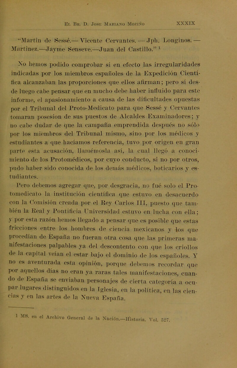 “Martin de Sessé.— Vicente Cervantes. — Jph. Longinos.— Martínez.—Jayme ¡Senseve.—Juan del Castillo.” 1 No liemos podido comprobar si en efecto las irregularidades indicadas por los miembros españoles de la Expedición Cientí- fica alcanzaban las proporciones que ellos afirman; pero sí des- de luego cabe pensar que en mucho debe haber influido para este informe, el apasionamiento a causa de las dificultades opuestas por el Tribunal del Proto-Medicato para que Sessé y Cervantes tomaran posesión de sus puestos de Alcaldes Examinadores; y no cabe dudar de que la campaña emprendida después no sólo por los miembros del Tribunal mismo, sino por los médicos y estudiantes a que hacíamos referencia, tuvo por origen en gran parte esta acusación, llamémosla así, la cual llegó a conoci- miento de los Protomédicos, por cuyo conducto, si no por otros, pudo haber sido conocida de los demás médicos, boticarios y es- tudiantes. Pero debemos agregar que, por desgracia, no fué solo el Pro- tomedicato la institución científica que estuvo en desacuerdo con la Comisión creada por el Rey Carlos III, puesto que tam- bién la Real y Pontificia Universidad estuvo en lucha con ella; y por esta razón hemos llegado a pensar que es posible que estas fricciones entre los hombres de ciencia mexicanos y los que procedían de España no fueran otra cosa que las primeras ma- nifestaciones palpables ya del descontento con que los criollos de la capital veían el estar bajo el dominio de los españoles. Y no es aventurada esta opinión, porque debemos recordar que por aquellos días no eran ya raras tales manifestaciones, cuan- do de España se enviaban personajes de cierta categoría a ocu- par lugares distinguidos en la Iglesia, en la política, en las cien- cias y en las artes de la Nueva España.
