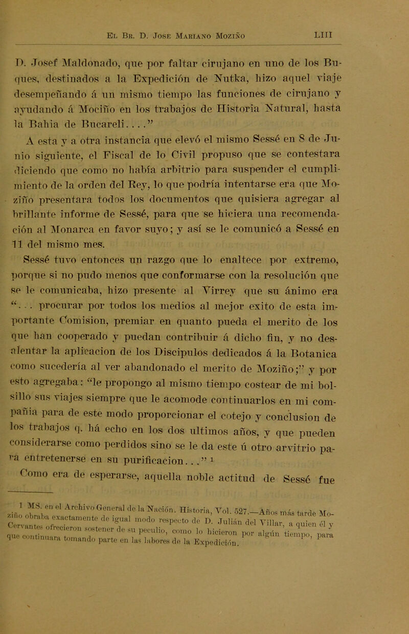 D. Josef Maldonado, que por faltar cirujano en uno de los Bu- ques, destinados a la Expedición de Nutka, hizo aquel viaje desempeñando á un mismo tiempo las funciones de cirujano y ayudando á Mociño en los trabajos de Historia Natural, hasta la Bahía de Bucareli....” A esta y a otra instancia que elevó el mismo Sessé en 8 de Ju- nio siguiente, el Fiscal de lo Civil propuso que se contestara diciendo que como no había arbitrio para suspender el cumpli- miento de la orden del Bey, lo que podría intentarse era que Mo- zifío presentara todos los documentos que quisiera agregar al brillante informe de Sessé, para que se hiciera una recomenda- ción al Monarca en favor suyo; y así se le comunicó a Sessé en 11 del mismo mes. Sessé tuvo entonces un razgo que lo enaltece por extremo, porque si no pudo menos que conformarse con la resolución que se le comunicaba, hizo presente al Virrey que su ánimo era “• - • procurar por todos los medios al mejor éxito de esta im- portante Comisión, premiar en quanto pueda el mérito de los que han cooperado y puedan contribuir á dicho fin, y no des- alentar la aplicación de los Discípulos dedicados á la Botánica como sucedería al ver abandonado el mérito de Moziño;” y por esto agregaba: “le propongo al mismo tiempo costear de mi bol- sillo sus viajes siempre que le acomode continuarlos en mi com- pañía para de este modo proporcionar el cotejo y conclusión de los trabajos q. há echo en los dos últimos años, y que pueden considerarse como perdidos sino se le da este ú otro arvitrio pa- ra entretenerse en su purificación. ..” 1 Como era de esperarse, aquella noble actitud de Sessó fue eu ius ni Doras cíe m Expedición.