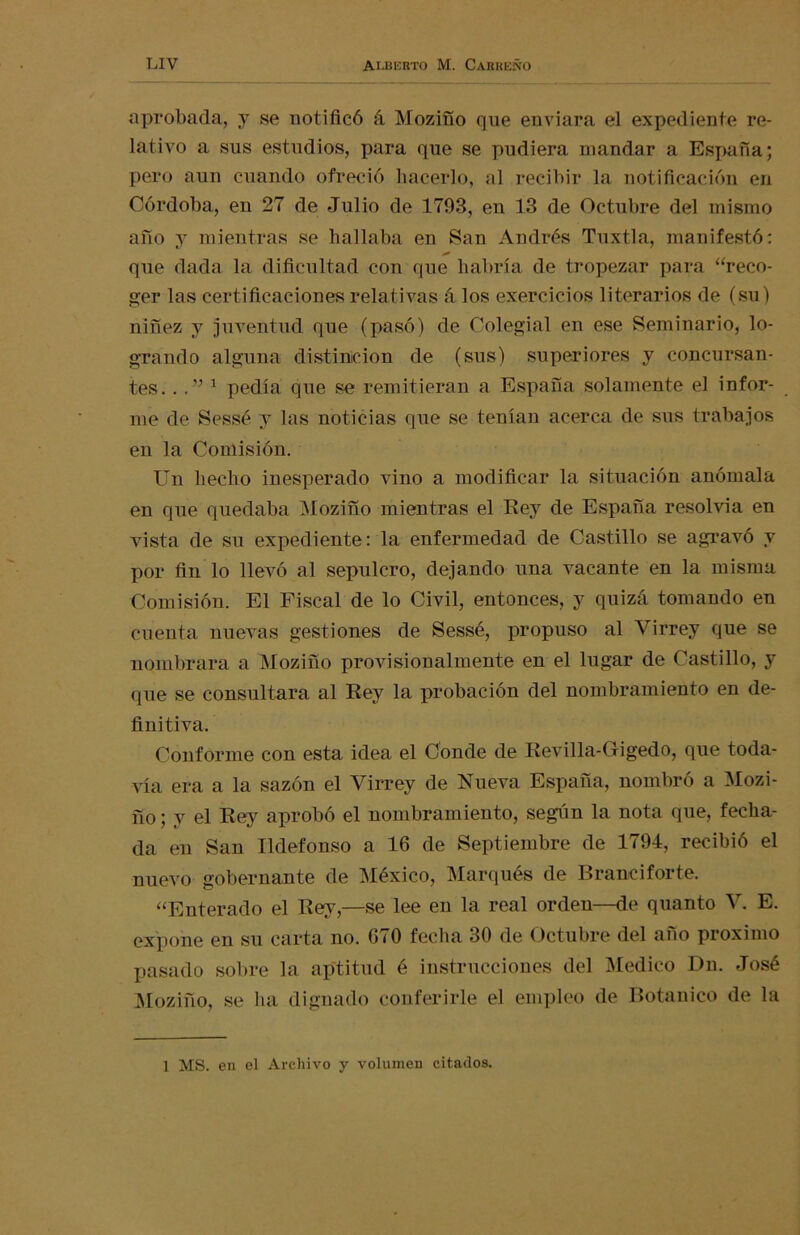 aprobada, y se notificó á Moziño que enviara el expediente re- lativo a sus estudios, para que se pudiera mandar a España; pero aun cuando ofreció hacerlo, al recibir la notificación en Córdoba, en 27 de Julio de 1793, en 13 de Octubre del mismo año y mientras se hallaba en San Andrés Tuxtla, manifestó: que dada la dificultad con que habría de tropezar para “reco- ger las certificaciones relativas á los exercicios literarios de (su) niñez y juventud que (pasó) de Colegial en ese Seminario, lo- grando alguna distinción de (sus) superiores y concursan- tes. .. ” 1 pedía que se remitieran a España solamente el infor- me de Sessé y las noticias que se tenían acerca de sus trabajos en la Comisión. Un hecho inesperado vino a modificar la situación anómala en que quedaba Moziño mientras el Rey de España resolvía en vista de su expediente: la enfermedad de Castillo se agravó y por fin lo llevó al sepulcro, dejando una vacante en la misma Comisión. El Fiscal de lo Civil, entonces, y quizá tomando en cuenta nuevas gestiones de Sessé, propuso al Virrey que se nombrara a Moziño provisionalmente en el lugar de Castillo, y que se consultara al Rey la probación del nombramiento en de- finitiva. Conforme con esta idea el Conde de Revilla-Grigedo, que toda- vía era a la sazón el Virrey de Nueva España, nombró a Mozi- fio; y el Rey aprobó el nombramiento, según la nota que, fecha- da en San Ildefonso a 16 de Septiembre de 1794, recibió el nuevo gobernante de México, Marqués de Brandforte. “Enterado el Rey,—se lee en la real orden—de quanto V. E. expone en su carta no. 670 fecha 30 de Octubre del año próximo pasado sobre la aptitud é instrucciones del Medico Dn. José Moziño, se ha dignado conferirle el empleo de Botánico de la 1 MS. en el Archivo y volumen citados.