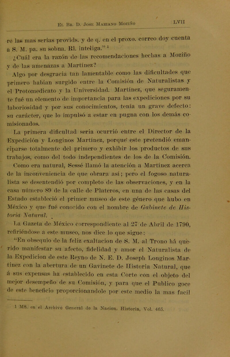 re las mas serias provicls. y de q. en el proxo. correo doy cuenta a S. M. pa. su sobna. Rl. inteliga.” 1 ¿Cuál era la razón de las recomendaciones hechas a Mozino v de las amenazas a Martínez? Algo por desgracia tan lamentable como las dificultades que primero habían surgido entre la Comisión de Naturalistas y el Protomedicato y la Universidad. Martínez, que seguramen- te fué un elemento de importancia para las expediciones por su laboriosidad y por sus conocimientos, tenía un grave defecto: su carácter, que lo impulsó a estar en pugna con los demás co- misionados. La primera dificultad seria ocurrió entre el Director de la Expedición y Longinos Martínez, porque este pretendió eman- ciparse totalmente del primero y exhibir los productos de sus trabajos, como del todo independientes de los de la Comisión. Como era natural, Sessé llamó la atención a Martínez acerca de la inconveniencia de que obrara así; pero el fogoso natura- lista se desentendió por completo de las observaciones, y en la casa número 89 de la calle de Plateros, en una de las casas del Estado estableció el primer museo de este género que hubo en México y que fué conocido con el nombre de Gabinete de His- toria Natural. • La Gazeta de México correspondiente al 27 de Abril de 1790, refiriéndose a este museo, nos dice lo que sigue: “En obsequio de la feliz exaltación de S. M. al Trono liá que- rido manifestar su afecto, fidelidad y amor el Naturalista de la Expedición de este Reyno de N. E. D. Joseph Longinos Mar- tínez con la abertura de un Gavíllete de Historia Natural, que á sus expensas lia establecido en esta Corte con el objeto del mejor desempeño de su Comisión, y para que el Publico goce de este beneficio proporcionándole por este medio la mas fácil