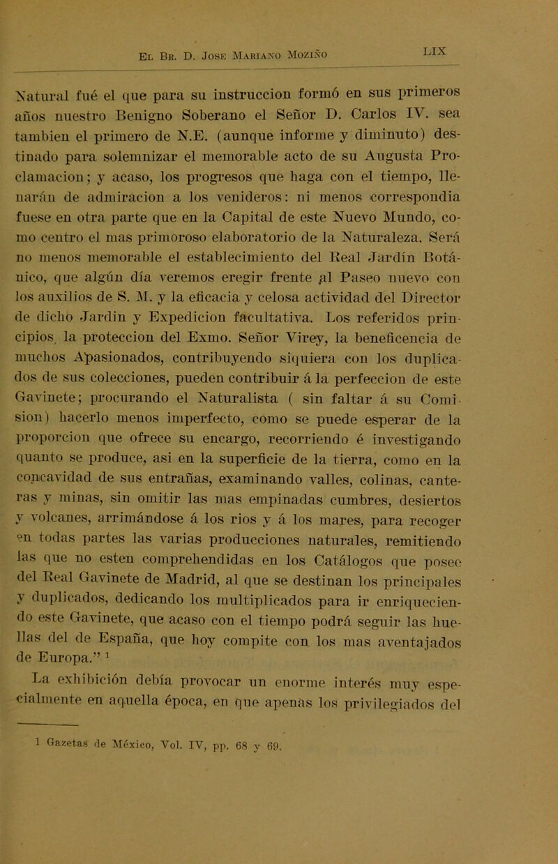 Natural filé el que para su instrucción formó en sus primeros años nuestro Benigno Soberano el Señor D. Carlos IV. sea también el primero de N.E. (aunque informe y diminuto) des- tinado para solemnizar el memorable acto de su Augusta Pro- clamación; y acaso, los progresos que haga con el tiempo, lle- narán de admiración a los venideros: ni menos correspondía fuese en otra parte que en la Capital de este Nuevo Mundo, co- mo centro el mas primoroso elaboratorio de la Naturaleza. Será no menos memorable el establecimiento del Real Jardín Botá- nico, que algún día veremos eregir frente gl Paseo nuevo con los auxilios de S. M. y la eficacia y celosa actividad del Director de dicho Jardín y Expedición facultativa. Los referidos prin- cipios, la protección del Exmo. Señor Virey, la beneficencia de muchos Apasionados, contribuyendo siquiera con los duplica- dos de sus colecciones, pueden contribuir á la perfección de este Gavinete; procurando el Naturalista ( sin faltar á su Comí sion) hacerlo menos imperfecto, como se puede esperar de la proporción que ofrece su encargo, recorriendo é investigando quanto se produce, asi en la superficie de la tierra, como en la concavidad de sus entrañas, examinando valles, colinas, cante- ras y minas, sin omitir las mas empinadas cumbres, desiertos y volcanes, arrimándose á los rios y á los mares, para recoger en todas partes las varias producciones naturales, remitiendo las que no esten comprehendidas en los Catálogos que posee del Real Gavinete de Madrid, al que se destinan los principales i duplicados, dedicando los multiplicados para ir enriquecien- do este Gavinete, que acaso con el tiempo podrá seguir las hue- llas del de España, que hoy compite con los mas aventajados de Europa.” 1 La exhibición debía provocar un enorme interés muy espe- cialmente en aquella época, en que apenas los privilegiados del 1 Gazetas ríe México, Vol. IV, pp. 68 y 69.
