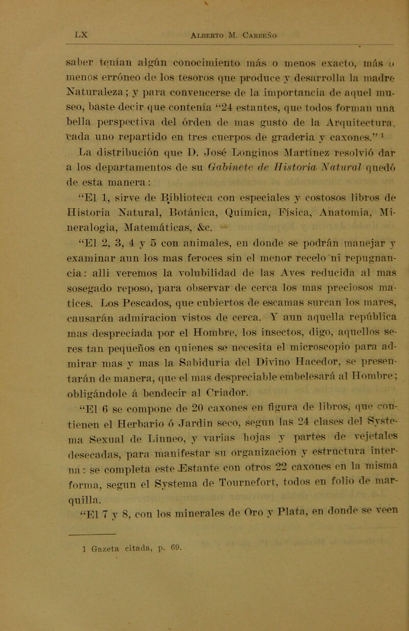 saber tenían algún conocimiento más o menos exacto, más o menos erróneo de los tesoros qne produce y desarrolla la madre Naturaleza; y para convencerse de la importancia de aquel mu- seo, baste decir que contenía “24 estantes, que todos forman una bella perspectiva del orden de mas gusto de la Arquitectura, 'cada uno repartido en tres cuerpos de graderia y caxones.” 1 La distribución que D. José Longinos Martínez resolvió dar a los departamentos de su Gabinete de Historia, Natural quedó de esta manera: “El 1, sirve de Biblioteca con especiales y costosos libros de Historia Natural, Botánica, Química, Física, Anatomía, Mi- neralogía, Matemáticas, &c. “El 2, 3, 4 y 5 con animales, en donde se podrán manejar y examinar aun los mas feroces sin el menor recelo ni repugnan- cia: alli veremos la volubilidad de las Aves reducida al mas sosegado reposo, para observar de cerca los mas preciosos ma- tices. Los Pescados, que cubiertos de escamas surcan los mares, causarán admiración vistos de cerca. Y aun aquella república mas despreciada por el Hombre, los insectos, digo, aquellos se- res tan pequeños en quienes se necesita el microscopio para ad- mirar mas y mas la Sabiduría del Divino Hacedor, se presen- tarán de manera, que el mas despreciable embelesará al Hombre; obligándole á bendecir al Criador. “El 6 se compone de 20 caxones en figura de libros, que con- tienen el Herbario ó Jardín seco, según las 24 clases del Syste- ma Sexual de Linneo, y varias hojas y partes de vejetales desecadas, para manifestar su organización y estructura inter- na : se completa este .Estante con otros 22 caxones en la misma forma, según el Svstema de Tournefort, todos en folio de mar- quilla. “El 7 y 8, con los minerales de Oro y Plata, en donde se veen 1 Gazeta citada, p. 69.