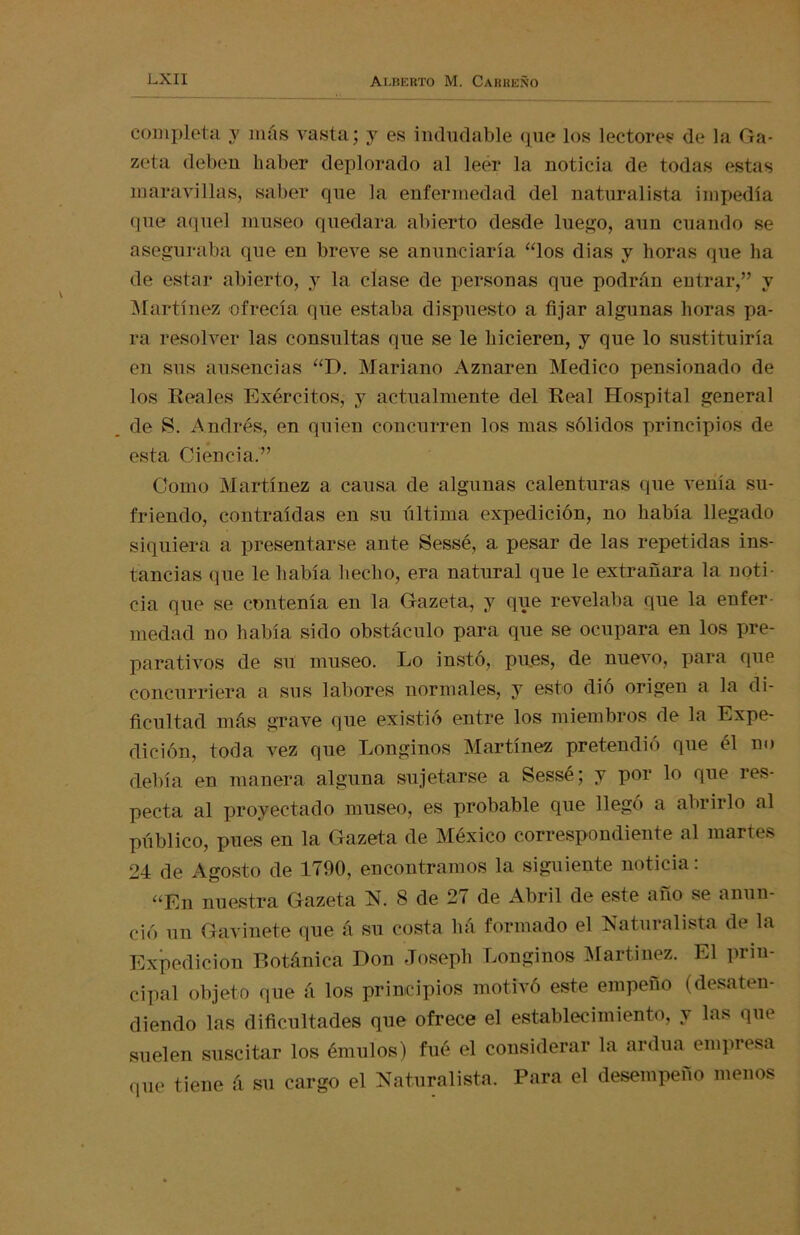 completa y más vasta; y es indudable que los lectores de la Ga- zeta deben haber deplorado al leér la noticia de todas estas maravillas, saber que la enfermedad del naturalista impedía que aquel museo quedara abierto desde luego, aun cuando se aseguraba que en breve se anunciaría “los dias y horas que ha de estar abierto, y la clase de personas que podrán entrar,” y Martínez ofrecía que estaba dispuesto a fijar algunas horas pa- ra resolver las consultas que se le hicieren, y que lo sustituiría en sus ausencias “D. Mariano Aznaren Medico pensionado de los Reales Exércitos, y actualmente del Real Hospital general de S. Andrés, en quien concurren los mas sólidos principios de esta Ciencia.” Como Martínez a causa de algunas calenturas que venía su- friendo, contraídas en su última expedición, no había llegado siquiera a presentarse ante Sessé, a pesar de las repetidas ins- tancias que le había hecho, era natural que le extrañara la noti- cia que se contenía en la Gazeta, y que revelaba que la enfer- medad no había sido obstáculo para que se ocupara en los pre- parativos de su museo. Lo instó, pues, de nuevo, para que concurriera a sus labores normales, y esto dió origen a la di- ficultad más grave que existió entre los miembros de la Expe- dición, toda vez que Longinos Martínez pretendió que él no debía en manera alguna sujetarse a Sessé; y por lo que res- pecta al proyectado museo, es probable que llegó a abrirlo al público, pues en la Gazeta de México correspondiente al martes 24 de Agosto de 1790, encontramos la siguiente noticia: “En nuestra Gazeta N. 8 de 2t de Abril de este ano se anun- ció un Gavinete que á su costa liá formado el Naturalista de la Expedición Botánica Don Joseph Longinos Martínez. El prin- cipal objeto que á los principios motivó este empeño (desaten- diendo las dificultades que ofrece el establecimiento, y las que suelen suscitar los émulos) fué el considerar la ardua empresa (pie tiene á su cargo el Naturalista. Para el desempeño menos