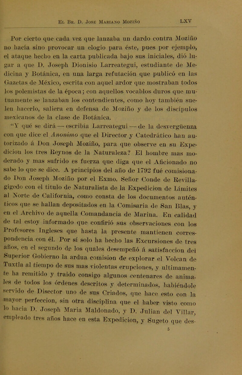 Por cierto que cada vez que lanzaba un dardo contra Moziño no bacía sino provocar un elogio para éste, pues por ejemplo, el ataque hecho en la carta publicada bajo sus iniciales, dió lu- gar a que 1). Joseph Dionisio Larreategui, estudiante de Me- dicina y Botánica, en una larga refutación que publicó en las Gazetas de México, escrita con aquel ardor que mostraban todos los polemistas de la época; con aquellos vocablos duros que mu- tuamente se lanzaban los contendientes, como hoy también sue- len hacerlo, saliera en defensa de Moziño y de los discípulos mexicanos de la clase de Botánica. “Y qué se dirá — escribía Larreategui — de la desvergüenza con que dice el Anónimo que el Director y Catedrático lian au- torizado á Don Joseph Moziño, para que observe en su Expe- dición los tres Keynos de la Naturaleza? El hombre mas mo- derado y mas sufrido es fuerza que diga que el Aficionado no sabe lo que se dice. A principios del año de 1792 fué comisiona- do Don Joseph Moziño por el Exmo. Señor Conde de Revilla- gigedo con el titulo de Naturalista de la Expedición de Límites al Norte de California, como consta de los documentos autén- ticos que se hallan depositados en la Comisaria de San Blas, y en el Archivo de aquella Comandancia de Marina. En calidad de tal estoy informado que confirió sus observaciones con los Profesores Ingleses que hasta la presente mantienen corres- pondencia con él. Por si solo ha hecho las Excursiones de tres años, en el segundo de los quales desempeñó á satisfacción deí Superior Gobierno la ardua comisión cíe explorar el Volcan de Tuxtla al tiempo de sus mas violentas erupciones, y últimamen- te ha remitido y traído consigo algunos centenares de anima- les de todos los órdenes descritos y determinados, habiéndole servido de Disector uno de sus Criados, que hace esto con la mayor perfección, sin otra disciplina que el haber visto como lo hacia D. Joseph María Maldonado, y D. Julián del Villar, empleado tres años hace en esta Expedición, y Sugeto que des- 5