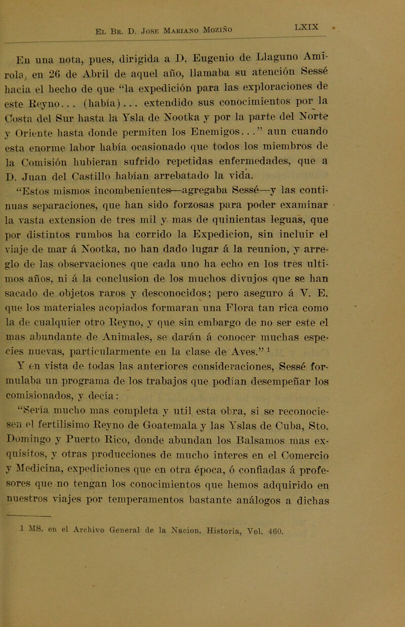 En una nota, pues, dirigida a D. Eugenio de Llaguno Ami- rola, en 2G de Abril de aquel año, llamaba su atención Sessé hacia el hecho de que “la expedición para las exploraciones de este Reyno... (había)... extendido sus conocimientos por la Costa del Sur hasta la Ysla de Nootka y por la parte del Norte y Oriente hasta donde permiten los Enemigos.. . ” aun cuando esta enorme labor había ocasionado que todos los miembros de la Comisión hubieran sufrido repetidas enfermedades, que a D. Juan del Castillo habían arrebatado la vida. “Estos mismos incombenientes—agregaba Sessé—y las conti- nuas separaciones, que han sido forzosas para poder examinar la vasta extensión de tres mil y mas de quinientas leguas, que por distintos rumbos ha corrido la Expedición, sin incluir el viaje de mar á Nootka, no han dado lugar á la reunión, y arre- glo de las observaciones que cada uno ha echo en los tres últi- mos años, ni á la conclusión de los muchos divujos que se han sacado de objetos raros y desconocidos; pero aseguro á Y. E. que los materiales acopiados formaran una Flora tan rica como la de cualquier otro Rey no, y que sin embargo de no ser este el mas abundante de Animales, se darán á conocer muchas espe- cies nuevas, particularmente en la clase de Aves.” 1 Y en vista de todas las anteriores consideraciones, Sessé for- mulaba un programa de los trabajos que podían desempeñar los comisionados, y decía: “Sería mucho mas completa y útil esta obra, si se reconocie- sen el fértilísimo Reyno de Goatemala y las Yslas de Cuba, Sto. Domingo y Puerto Rico, donde abundan los Bálsamos mas ex- quisitos, y otras producciones de mucho interes en el Comercio y Medicina, expediciones que en otra época, ó confiadas á profe- sores que no tengan los conocimientos que hemos adquirido en nuestros viajes por temperamentos bastante análogos a dichas