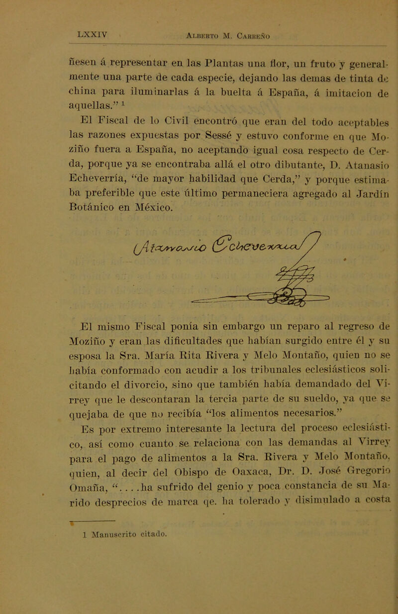 fíesen á representar en las Plantas una flor, un fruto y general- mente una parte de cada especie, dejando las demas de tinta de china para iluminarlas á la buelta á España, á imitación de aquellas.” 1 El Fiscal de lo Civil encontró que eran del todo aceptables las razones expuestas por Sessé y estuvo conforme en que Mo- ziño fuera a España, no aceptando igual cosa respecto de Cer- da, porque ya se encontraba allá el otro dibutante, D. Atanasio Echeverría, “de mayor habilidad que Cerda,” y porque estima- ba preferible que este último permaneciera agregado al Jardín Botánico en México. El mismo Fiscal ponía sin embargo un reparo al regreso de Mozifío y eran las dificultades que habían surgido entre él y su esposa la Sra. María Rita Rivera y Meló Montaño, quien no se había conformado con acudir a los tribunales eclesiásticos soli- citando el divorcio, sino que también había demandado del Vi- rrey que le descontaran la tercia parte de su sueldo, ya que se quejaba de que no recibía “los alimentos necesarios.” Es por extremo interesante la lectura del proceso eclesiásti- co, así como cuanto se relaciona con las demandas al Virrey para el pago de alimentos a la Sra. Rivera y Meló Montaño. quien, al decir del Obispo de Oaxaca, Dr. D. José Gregorio Omaña, “. .. .ha sufrido del genio y poca constancia de su Ma- rido desprecios de marca qe. ha tolerado y disimulado a costa i