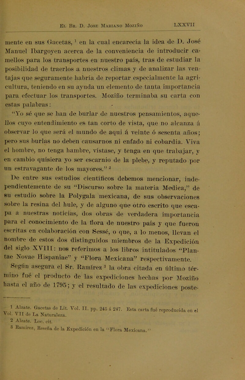 mente en sus Gacetas,1 en la cual encarecía la idea de D. José Manuel Ibargoyen acerca de la conveniencia de introducir ca- mellos para los transportes en nuestro país, tras de estudiar la posibilidad de traerlos a nuestros climas y de analizar las ven- tajas que seguramente habría de reportar especialmente la agri- cultura, teniendo en su ayuda un elemento de tanta importancia para efectuar los transportes. Moziño terminaba su carta con estas palabras: “Yo sé que se han de burlar de nuestros pensamientos, aque- llos cuyo entendimiento es tan corto de vista, que no alcanza á observar lo que será el mundo de aqui á veinte ó sesenta años; pero sus burlas no deben causarnos ni enfado ni cobardia. Viva el hombre, no tenga hambre, vístase, y tenga en que trabajar, y en cambio quisiera yo ser escarnio de la plebe, y reputado por un estravagante de los mayores.” 2 De entre sus estudios científicos debemos mencionar, inde- pendientemente de su “Discurso sobre la materia Medica,” de su estudio sobre la Polygala mexicana, de sus observaciones sobre la resina del hule, y de alguno que otro escrito que esca- pa a nuestras noticias, dos obras de verdadera importancia para el conocimiento de la flora de nuestro país y que fueron escritas en colaboración con Sessé, o que, a lo menos, llevan el nombre de estos dos distinguidos miembros de la Expedición del siglo XVIII: nos referimos a los libros intitulados “Plan- tae Xovae Hispaniae” y “Flora Mexicana” respectivamente. Según asegura el Sr. Ramírez 3 la obra citada en último tér- mino fué el producto de las expediciones hechas por Moziño hasta el ano de 1795; y el resultado de las expediciones poste- 1 Alzate. Gacetas de Lit. Yol. II. pp. 245 á 247. Esta carta fué reproducida en el Vol. VII de La Naturaleza. 2 Alzate. Loe. cit. 3 Ramírez, Reseña do la Expedición en la “Flora Mexicana.”