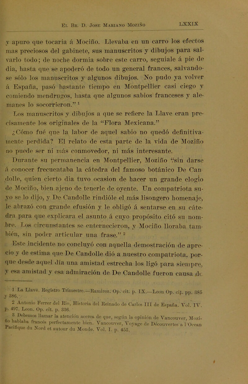 v apuro que tocaría á MociSo. Llevaba eu un carro los efectos mas preciosos clel gabinete, sus manuscritos y dibujos para sal- varlo todo; de noche dormía sobre este carro, seguíale á pie de dia, hasta que se apoderó de todo un general francés, salvándo- se sólo los manuscritos y algunos dibujos. No pudo ya volver á España, pasó bastante tiempo en Montpellier casi ciego y comiendo mendrugos, hasta que algunos sabios franceses y ale- manes lo socorrieron.” 1 Los manuscritos y dibujos a que se refiere la Llave eran pre- cisamente los originales de la “Flora Mexicana.” ¿Cómo fué que la labor de aquel sabio no quedó definitiva- mente perdida? El relato de esta parte de la vida de Moziño no puede ser ni más conmovedor, ni más interesante. Durante su permanencia en Montpellier, Moziño “sin darse á conocer frecuentaba la cátedra del famoso botánico De Can dolle, quien cierto dia tuvo ocasión de hacer un grande elogio de Mocifío, bien ajeno de tenerle de oyente. Un compatriota su- yo se lo dijo, y De Candolle rindióle el más lisongero homenaje, le abrazó con grande efusión y le obligó á sentarse en su cáte- dra para que explicara el asunto á cuyo propósito citó su nom- bre. Los circunstantes se enternecieron, y Mociño lloraba tam- bién, sin poder articular una frase.” 2 * * * * Este incidente no concluyó con aquella demostración de apre- cio y de estima que De Candolle dió a nuestro compatriota, por- que desde aquel día una amistad estrecha los ligó para siempre, amistad y esa admiración de De Candolle fueron causa de 1 La Llave. Registro Trimestre—Ramírez. Op. cit. p. IX—León Op. cif. pp. 385 y 886. 2 Antonio Ferrer clel Rio, Historia clel Reinado de Carlos III de España. Yol. IY. p. 497. León. Op. cit. p. 336. . 8 pernos llamar la atención acerca de que, según la opinión de Yancouver, Moli- no hablaba francés perfectamente bien. Yancouver, Yoyage de Découvertes a l’Ocean Bacín que du Nord et autour du Monde. Yol. I. p. 458.