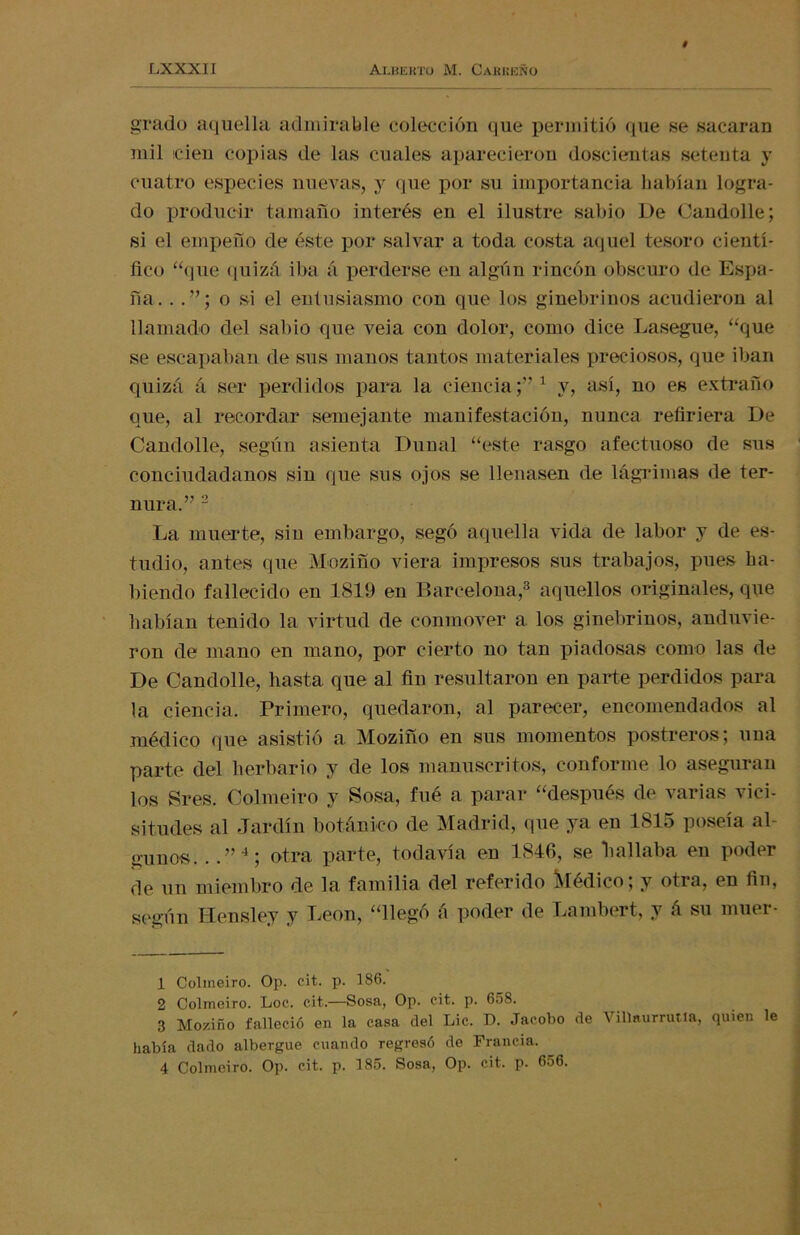 grado aquella admirable colección que permitió que se sacaran mil cien copias de las cuales aparecieron doscientas setenta y cuatro especies nuevas, y que por su importancia habían logra- do producir tamaño interés en el ilustre sabio De Candolle; si el empeño de éste por salvar a toda costa aquel tesoro cientí- fico “que quizá iba á perderse en algún rincón obscuro de Espa- ña. . o si el entusiasmo con que los ginebrinos acudieron al llamado del sabio que veia con dolor, como dice Lasegue, “que se escapaban de sus manos tantos materiales preciosos, que iban quizá á ser perdidos para la ciencia;”1 y, así, no es extraño que, al recordar semejante manifestación, nunca refiriera De Candolle, según asienta Dunal “este rasgo afectuoso de sus conciudadanos sin que sus ojos se llenasen de lágrimas de ter- nura.” 2 La muerte, sin embargo, segó aquella vida de labor y de es- tudio, antes que Moziño viera impresos sus trabajos, pues ha- biendo fallecido en 1819 en Barcelona,3 aquellos originales, que habían tenido la virtud de conmover a los ginebrinos, anduvie- ron de mano en mano, por cierto no tan piadosas como las de De Candolle, hasta que al fin resultaron en parte perdidos para la ciencia. Primero, quedaron, al parecer, encomendados al médico que asistió a Moziño en sus momentos postreros; una parte del herbario y de los manuscritos, conforme lo aseguran los Sres. Colmeiro y Sosa, fué a parar “después de varias vici- situdes al Jardín botánico de Madrid, que ya en 1815 poseía al- gunos. . .”4; otra parte, todavía en 1846, se hallaba en poder de un miembro de la familia del referido Médico; y otra, en fin, según Hensley y León, “llegó á poder de Lambert, y á su muer- 1 Colmeiro. Op. cit. p. 186. 2 Colmeiro. Loe. cit.—Sosa, Op. cit. p. 658. 3 Moziño falleció en la casa del Lie. D. Jacobo de Villaurrutia, quien le había dado albergue cuando regresó de Francia. 4 Colmeiro. Op. cit. p. 185. Sosa, Op. cit. p. 656.
