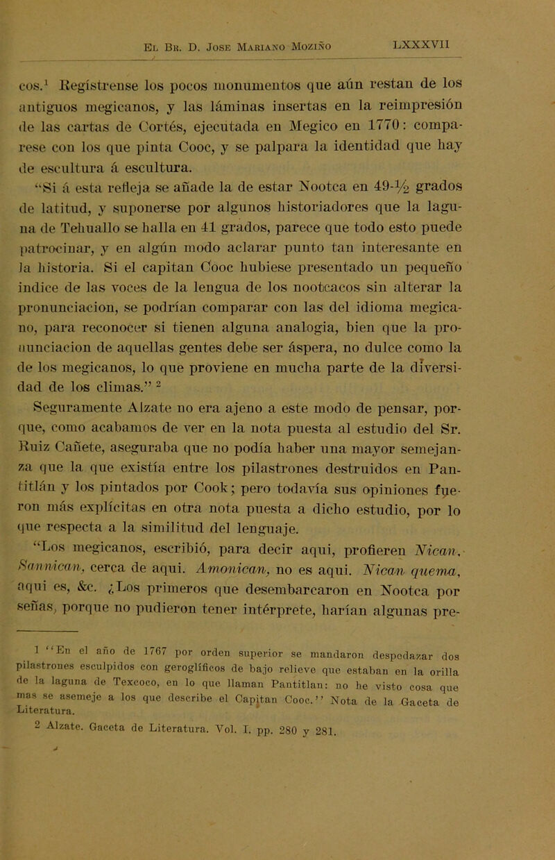 eos.1 Regístrense los pocos monumentos que aun restan de los antiguos megicanos, y las láminas insertas en la reimpresión de las cartas de Cortés, ejecutada en Megico en 1770: compá- rese con los que pinta Cooc, y se palpara la identidad que hay de escultura á escultura. “Si á esta retieja se añade la de estar Nootca en 49-% grados de latitud, y suponerse por algunos historiadores que la lagu- na de Tehuallo se halla en 41 grados, parece que todo esto puede patrocinar, y en algún modo aclarar punto tan interesante en Ja historia. Si el capitán Cooc hubiese presentado un pequeño indice de las voces de la lengua de los nootcacos sin alterar la pronunciación, se podrían comparar con las del idioma megica- no, para reconocer si tienen alguna analogía, bien que la pro- nunciación de aquellas gentes debe ser áspera, no dulce como la de los megicanos, lo que proviene en mucha parte de la diversi- dad de los climas.” 2 Seguramente Alzate no era ajeno a este modo de pensar, por- que, como acabamos de ver en la nota puesta al estudio del Sr. Ruiz Cañete, aseguraba que no podía haber una mayor semejan- za que la que existía entre los pilastrones destruidos en Pan- f-itlán y los pintados por Cook; pero todavía sus opiniones fue- ron más explícitas en otra nota puesta a dicho estudio, por lo que respecta a la similitud del lenguaje. “Los megicanos, escribió, para decir aqui, profieren Nican. Rannican, cerca de aqui. Amonican, no es aqui. Nican quema, aquí es, &c. ¿Los primeros que desembarcaron en Nootca por señas, porque no pudieron tener intérprete, harían algunas pre- 1 “En el afl° de ]767 Por orden superior se mandaron despedazar dos pilastrones esculpidos con geroglíficos de bajo relieve que estaban en la orilla de la laguna de Texeoco, en lo que llaman Pantitlan: no he visto cosa que mas se asemeje a los que describe el Capitán Cooc.” Nota de la Gaceta de Literatura. 2 Alzate. Gaceta de Literatura. Yol. I. pp. 280 y 281.