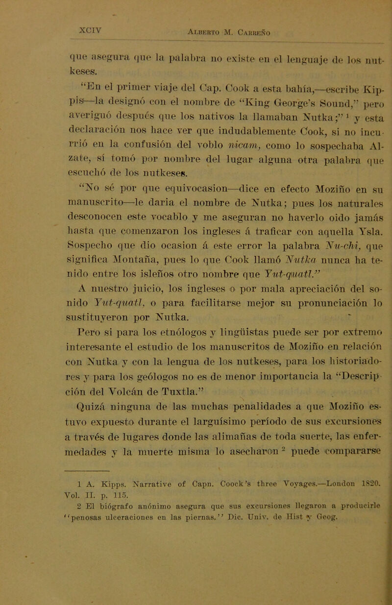 que asegura que la palabra no existe en el lenguaje de los nut- keses. “Eu el primer viaje del Cap. Cook a esta bahía,—escribe Kip- pis—la designó con el nombre de “King George's üound,” pero averiguó después que los nativos la llamaban Nutka;” 1 y esta declaración nos liace ver que indudablemente Cook, si no incu- rrió en la confusión del voblo nicam, como lo sospechaba Al- zate, sí tomó por nombre del lugar alguna otra palabra (pie escuchó de los nutkeses. “No sé por que equivocasion—dice en efecto Mozifío en su manuscrito—le daría el nombre de Nutka; pues los naturales desconocen este vocablo y me aseguran no haverlo oido jamás hasta que comenzaron los ingleses á traficar con aquella Ysla. Sospecho que dio ocasión á este error la palabra Nu-chi, que significa Montaña, pues lo que Cook llamó Nutka nunca ha te- nido entre los isleños otro nombre que Yut-q\ua,tl.” A nuestro juicio, los ingleses o por mala apreciación del so- nido Yut-quatl, o para facilitarse mejor su pronunciación lo sustituyeron por Nutka. Pero si para los etnólogos y lingüistas puede ser por extremo interesante el estudio de los manuscritos de Mozifío en relación con Nutka y con la lengua de los nutkeses, para los historiado- res y para los geólogos no es de menor importancia la “Descrip ción del Volcán de Tuxtla.” Quizá ninguna de las muchas penalidades a que Mozifío es- tuvo expuesto durante el larguísimo período de sus excursiones a través de lugares donde las alimañas de toda suerte, las enfer- medades y la muerte misma lo asecharon 2 puede compararse 1 A. Kipps. Narrative of Capn. Coock’s three Voyages.—London 1820. Vol. II. p. 115. 2 El biógrafo anónimo asegura que sus excursiones llegaron a producirle penosas ulceraciones en las piernas. Dic. Unir, de Hist y Geog.
