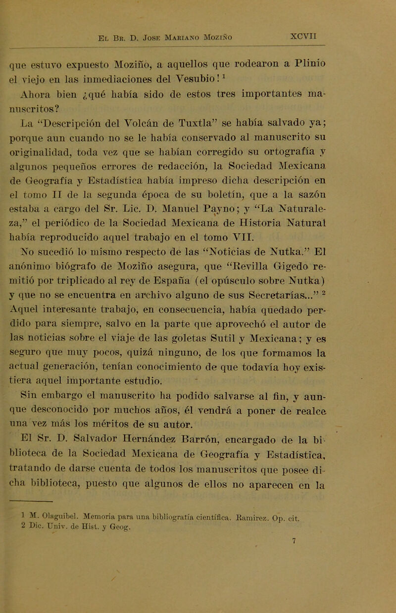 que estuvo expuesto Moziño, a aquellos que rodearon a Plinio el viejo en las inmediaciones del Vesubio!1 Ahora bien ¿qué había sido de estos tres importantes ma- nuscritos? La “Descripción del Volcán de Tuxtla” se había salvado ya; porque aun cuando no se le había conservado al manuscrito su originalidad, toda vez que se habían corregido su ortografía y algunos pequeños errores de redacción, la Sociedad Mexicana de Geografía y Estadística había impreso dicha descripción en el tomo II de la segunda época de su boletín, que a la sazón estaba a cargo del Sr. Lie. D. Manuel Payno; y “La Naturale- za,” el periódico de la Sociedad Mexicana de Historia Natural había reproducido aquel trabajo en el tomo VII. No sucedió lo mismo respecto de las “Noticias de Nutka.” El anónimo biógrafo de Moziño asegura, que “Revilla Gigedo re- mitió por triplicado al rey de España (el opúsculo sobre Nutka) y que no se encuentra en archivo alguno de sus Secretarías...” 2 Aquel interesante trabajo, en consecuencia, había quedado per- dido para siempre, salvo en la parte que aprovechó el autor de las noticias sobre el viaje de las goletas Sutil y Mexicana; y es seguro que muy pocos, quizá ninguno, de los que formamos la actual generación, tenían conocimiento de que todavía hoy exis- tiera aquel importante estudio. Sin embargo el manuscrito ha podido salvarse al fin, y aun- que desconocido por muchos años, él vendrá a poner de realce una vez más los méritos de su autor. El Sr. D. Salvador Hernández Barrón, encargado de la bi blioteca de la Sociedad Mexicana de Geografía y Estadística, tratando de darse cuenta de todos los manuscritos que posee di - cha biblioteca, puesto que algunos de ellos no aparecen en la 1 M. Olaguibel. Memoria para una bibliografía científica. Ramírez. Op. cit. 2 Dic. Univ. de Hist. y Geog. 7