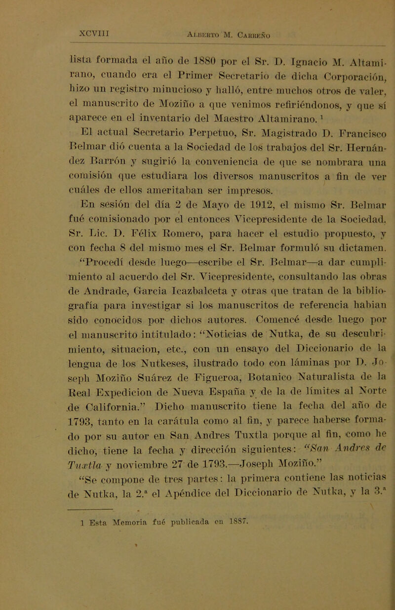 lista forinada el ano de 1880 por el Sr. 1). Ignacio M. Altami- rano, cuando era el Primer Secretario de dicha Corporación, hizo un registro minucioso y halló, entre muchos otros de valer, el manuscrito de Moziño a que venimos refiriéndonos, y que sí aparece en el inventario del Maestro Altamirano.1 El actual Secretario Perpetuo, Sr. Magistrado D. Francisco Belmar dió cuenta a la Sociedad de los trabajos del Sr. Hernán- dez Parrón y sugirió la conveniencia de que se nombrara una comisión que estudiara los diversos manuscritos a fin de ver cuáles de ellos ameritaban ser impresos. En sesión del día 2 de Mayo de 1912, el mismo Sr. Belmar fué comisionado por el entonces Vicepresidente de la Sociedad. Sr. Lie. D. Félix Romero, para hacer el estudio propuesto, y con fecha 8 del mismo mes el Sr. Belmar formuló su dictamen. “Procedí desde luego—escribe el Sr. Belmar—a dar cumpli- miento al acuerdo del Sr. Vicepresidente, consultando las obras de Andrade, García Tcazbalceta y otras que tratan de la biblio- grafía para investigar si los manuscritos de referencia habían sido conocidos por dichos autores. Comencé desde luego por el manuscrito intitulado: “Noticias de Nutka, de su descubri- miento, situación, etc., con un ensayo del Diccionario de la lengua de los Nutkeses, ilustrado todo con láminas por D. Jo- sepli Moziño Suárez de Figueroa, Botánico Naturalista de la Real Expedición de Nueva España y de la de límites al Norte de California.” Dicho manuscrito tiene la fecha del año de 1793, tanto en la carátula como al fin, y parece haberse forma- do por su autor en San Andrés Tuxtla porque al fin, como he dicho, tiene la fecha y dirección siguientes: “San Andrés de Tuxtla y noviembre 27 de 1793.—Joseph Moziño.” “Se compone de tres partes: la primera contiene las noticias de Nutka, la 2.a el Apéndice del Diccionario de Nutka, y la 3.a 1 Esta Memoria fué publicada en 18S7.