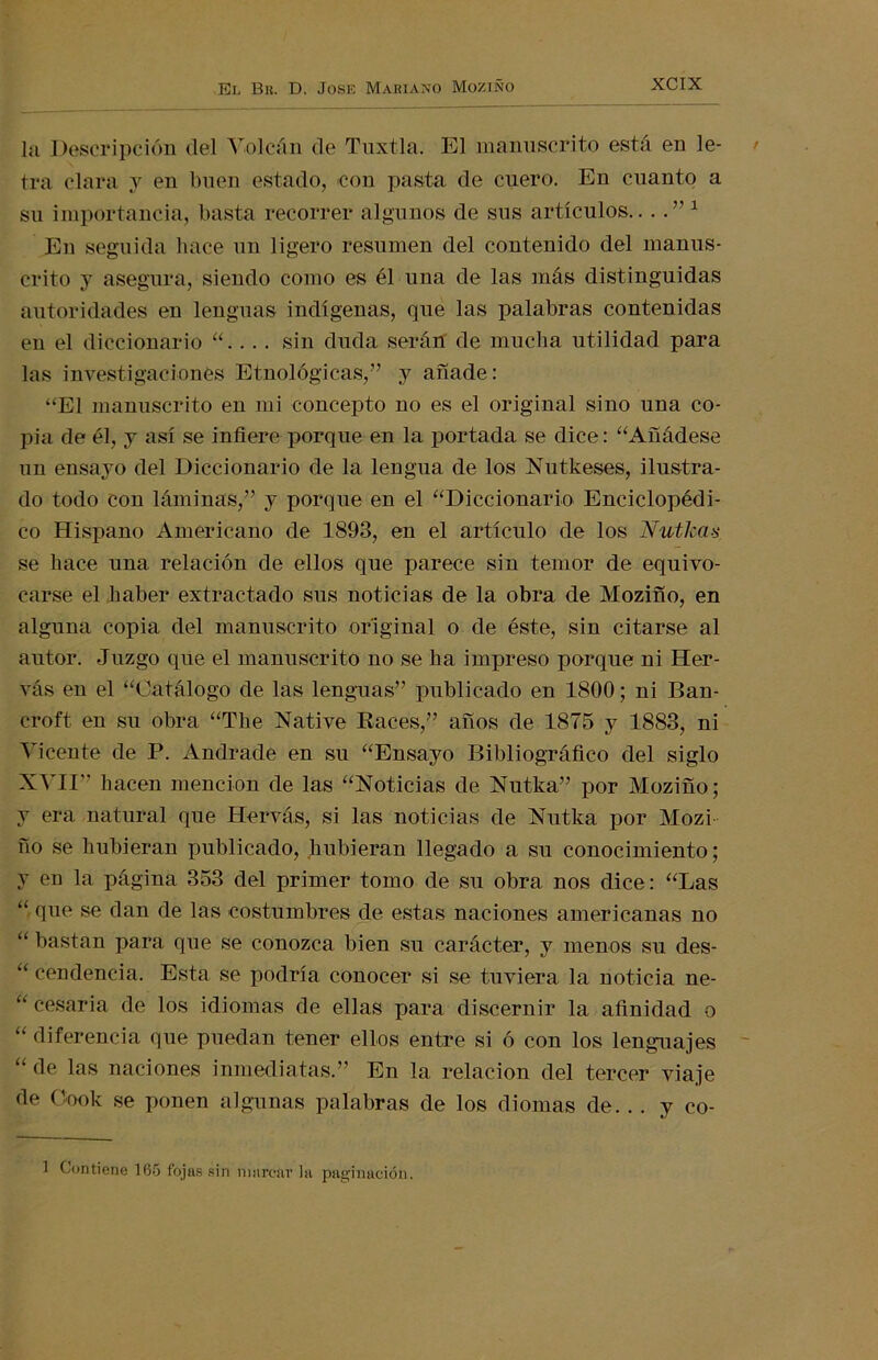 l<i Descripción del Volcán de Tnxtla. El manuscrito está en le- tra clara y en buen estado, con pasta de cuero. En cuanto a su importancia, basta recorrer algunos de sus artículos.. . . ” 1 En seguida hace un ligero resumen del contenido del manus- crito y asegura, siendo como es él una de las más distinguidas autoridades en lenguas indígenas, que las palabras contenidas en el diccionario ... sin duda serán de mucha utilidad para las investigaciones Etnológicas,” y añade: “El manuscrito en mi concepto no es el original sino una co- pia de él, y así se infiere porque en la portada se dice: “Añádese un ensayo del Diccionario de la lengua de los Nutkeses, ilustra- do todo con láminas,” y porque en el “Diccionario Enciclopédi- co Hispano Americano de 1893, en el artículo de los NutJcas se hace una relación de ellos que parece sin temor de equivo- carse el haber extractado sus noticias de la obra de Moziño, en alguna copia del manuscrito original o de éste, sin citarse al autor. Juzgo que el manuscrito no se ha impreso porque ni Her- vás en el “Catálogo de las lenguas” publicado en 1800; ni Ban- croft en su obra “The Native Races,” años de 1875 y 1883, ni Vicente de P. Andrade en su “Ensayo Bibliográfico del siglo XVII” hacen mención de las “Noticias de Nutka” por Moziño; y era natural que Hervás, si las noticias de Nutka por Mozi ño se hubieran publicado, hubieran llegado a su conocimiento; y en la página 353 del primer tomo de su obra nos dice: “Las “ que se dan de las costumbres de estas naciones americanas no “ bastan para que se conozca bien su carácter, y menos su des- “ cendencia. Esta se podría conocer si se tuviera la noticia ne- “ cesaría de los idiomas de ellas para discernir la afinidad o “ diferencia que puedan tener ellos entre si ó con los lenguajes “ de las naciones inmediatas.” En la relación del tercer viaje de Gook se ponen algunas palabras de los diomas de. . . y co- 1 Contiene 165 fojas sin marcar la paginación.