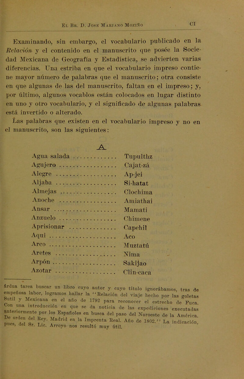 OI Examinando, sin embargo, el vocabulario publicado en la Relación y el contenido en el manuscrito que posée la Socie- dad Mexicana de Geografía y Estadística, se advierten varias diferencias. Una estriba en que el vocabulario impreso contie- ne mayor número de palabras que el manuscrito; otra consiste en que algunas de las del manuscrito, faltan en el impreso; y, por último, algunos vocablos están colocados en lugar distinto en uno y otro vocabulario, y el significado de algunas palabras está invertido o alterado. Las palabras que existen en el vocabulario impreso y no en el manuscrito, son las siguientes: Agua salada Agujero Alegre Aljaba Almejas Anoche Ansar Anzuelo Aprisionar Aqui Arco Aretes Arpón Azotar Tupulthz Cajat-zá Ap-jei Si-hatat Clochima Amiathai Mamati Chimene Capehil Acó Muztatú Nima Sakijao Clin-caca árdua tarea buscar un libro cuyo autor y cuyo título ignorábamos, tras de empeñosa labor, logramos hallar la Relación del viaje hecho por las goletas Sutil y Mexicana en el año de 1792 para reconocer el estrecho de Fuca anLT introduc<r1ÓD en *a °°ticia ¿e las expediciones executadas tenormente por los Españoles en busca del paso del Noroeste de la América. mies Z q i67' fadnd Gn la Imprenta ReaL Añ0 de 1802.'» La indicación, p es, riel Sr. Lie. Arroyo nos resultó muy útil.