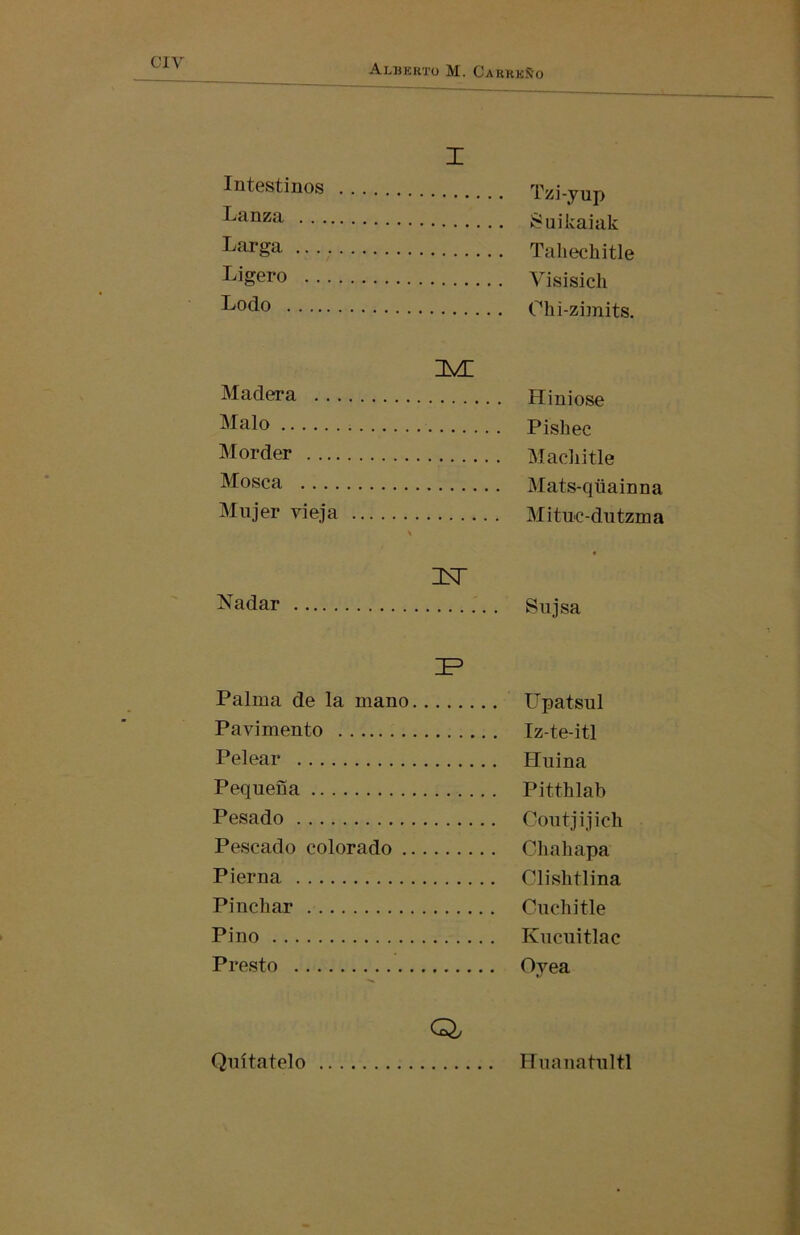 ciy Intestinos Lanza . . . Larga .. . Ligero . . Lodo .... I Tzi-yup ¡Suikaiak Tahechitle Visisich Ohi-zimits. isa: Madera Malo Morder Mosca Mujer vieja Hiniose Pishec Macliitle Mats-qtiainna Mituc-dutzma Nadar LÑT Sujsa JP Palma de la mano Upatsul Pavimento Iz-te-itl Pelear Huina Pequeña Pitthlab Pesado Coutjijich Pescado colorado Chali apa Pierna Clishtlina Pinchar Cuchitle Pino Kucuitlac Presto Oyea Q, Quítatelo Huanatultl