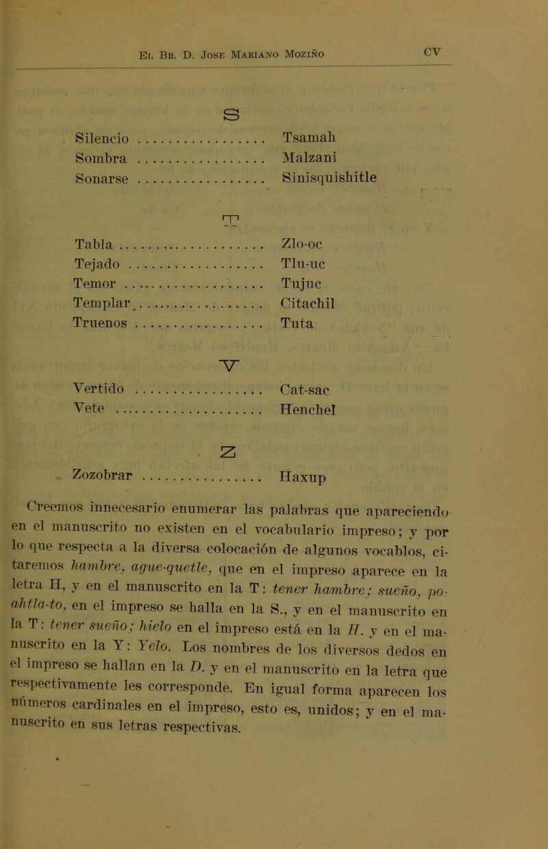 Silencio .... Sombra .... Sonarse .... S . Tsamah Malzani Sinisquishitle T1 Tabla Tejado Temor Templar .... Truenos .... Zlo-oc Tlu-uc Tujuc Citachil Tuta Vertido Vete V . Cat-sac Henchel Zozobrar .... Z¡ ííaxup Creemos innecesario enumerar las palabras que apareciendo en el manuscrito no existen en el vocabulario impreso; y por lo que respecta a la diversa colocación de algunos vocablos, ci- taremos hambre, ague-quetle, que en el impreso aparece en la letra H, y en el manuscrito en la T: tener hambre; sueño, po- ahtla-to, en el impreso se halla en la S., y en el manuscrito en la T: tener sueño; hielo en el impreso está en la H. y en el ma- nuscrito en la Y: Yelo. Los nombres de los diversos dedos en el impreso se hallan en 1a, D. y en el manuscrito en la letra que respectivamente les corresponde. En igual forma aparecen los números cardinales en el impreso, esto es, unidos ; y en el ma- nuscrito en sus letras respectivas.