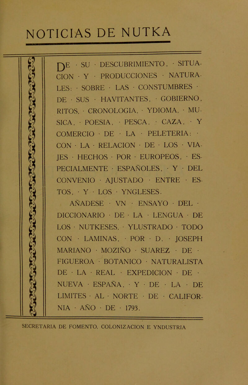• SU • DESCUBRIMIENTO, • SITUA- CION • Y • PRODUCCIONES • NATURA- LES: • SOBRE • LAS • CONSTUMBRES • DE • SUS • HAVITANTES, • GOBIERNO, RITOS, • CRONOLOGIA, • YDIOMA, • MU- SICA, • POESIA, • PESCA, • CAZA, • Y COMERCIO • DE • LA • PELETERIA: • CON • LA • RELACION • DE • LOS • VIA- JES • HECHOS • POR • EUROPEOS, • ES- PECIALMENTE • ESPAÑOLES, • Y • DEL CONVENIO • AJUSTADO • ENTRE • ES- TOS, • Y • LOS • YNGLESES. AÑADESE • VN • ENSAYO • DEL • DICCIONARIO • DE • LA • LENGUA • DE LOS • NUTKESES, • YLUSTRADO • TODO CON • LAMINAS, • POR • D. • JOSEPH MARIANO • MOZIÑO • SUAREZ • DE • FIGUEROA • BOTANICO • NATURALISTA DE • LA • REAL • EXPEDICION • DE • NUEVA • ESPAÑA, • Y • DE • LA • DE LIMITES • AL • NORTE • DE • CALIFOR- NIA • AÑO • DE • 1793. SECRETARIA DE FOMENTO. COLONIZACION E YNDUSTRIA