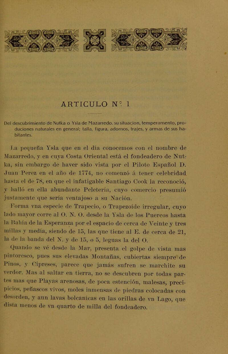 ARTICULO N° 1 Del descubrimiento de Nutka o Ysla de Mazarredo. su situación, temperamento, pro- duciones naturales en general; talla, figura, adornos, trajes, y armas de sus ha- bitantes. La pequeña Ysla que eu el día conoceuios cou el nombre de Mazarredo, y en cuya Costa Oriental está el fondeadero de Nut- ka, sin embargo de haver sido vista por el Piloto Español D. Juan Perez en el año de 1774, no comenzó á tener celebridad basta el de 78, en que el infatigable Santiago Cook la reconoció, y halló en ella abundante Peletería, cuyo comercio presumió justamente que sería ventajoso a su Nación. Forma vna especie de Trapecio, o Trapezoide irregular, cuyo lado mayor corre al O. N. O. desde la Ysla de los Puercos hasta la Pabia de la Esperanza por el espacio de cerca de Veinte y tres millas y medía, siendo de 15, las que tiene al E. de cerca de 21, la de la banda del N. y de 15, o 5, leguas la del O. <¿uando se vé desde la Mar, presenta el golpe de vista mas pintoresco, pues sus elevadas Montañas, cubiertas siempre de Pinos, y Cipreses, parece que jamás sufren se marchite su verdor. Mas al saltar en tierra, no se descubren por todas par- tes mas que Playas arenosas, de poca estención, malesas, preci- picios, peñascos vivos, moles inmensas de piedras colocadas con desorden, y aun lavas bolcanícas en las orillas de vn Lago, que dista menos de vn quarto de milla del fondeadero.