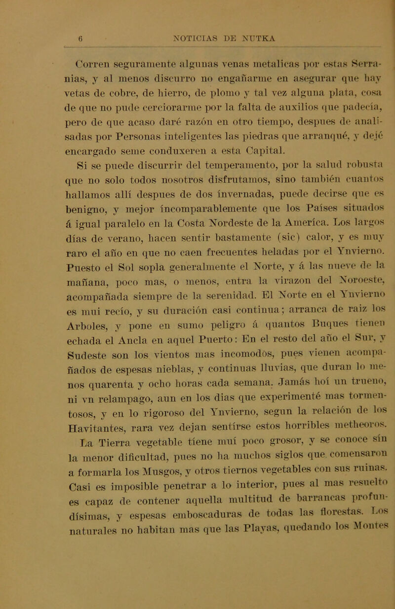 Corren seguramente algunas venas metálicas por estas Serra- nías, y al menos discurro no engañarme en asegurar que hay vetas de cobre, de hierro, de plomo y tal vez alguna plata, cosa de que no pude cerciorarme por la falta de auxilios que padecía, pero de que acaso daré razón en otro tiempo, después de anali- sadas por Personas inteligentes las piedras que arranqué, y dejé encargado seme conduxeren a esta Capital. Si se puede discurrir del temperamento, por la salud robusta que no solo todos nosotros disfrutamos, sino también cuantos hallamos allí después de dos invernadas, puede decirse que es benigno, y mejor incomparablemente que los Países situados á igual paralelo en la Costa Nordeste de la America. Los largos días de verano, hacen sentir bastamente (sic) calor, y es muy raro el año en que no caen frecuentes heladas por el Ynvierno. Puesto el Sol sopla generalmente el Norte, y á las nueve de la mañana, poco mas, o menos, entra la virazón del Noroeste, acompañada siempre de la serenidad. El Norte en el Ynvierno es mui recío, y su duración casi continua; arranca de raíz los Arboles, y pone en sumo peligro á quantos Buques tienen echada el Ancla en aquel Puerto: Eu el resto del año el Sur, y Sudeste son los vientos mas incómodos, pues vienen acompa- ñados de espesas nieblas, y continuas lluvias, que duran lo me- nos quarenta y ocho horas cada semana. Jamás hoí un trueno, ni vn relámpago, aun en los dias que experimenté mas tormen- tosos, y en lo rigoroso del Ynvierno, según la relación de los Havitantes, rara vez dejan sentirse estos horribles metheoros. La Tierra vegetable tiene muí poco grosor, y se conoce sin la menor dificultad, pues no ha muchos siglos que. comensaron a formarla los Musgos, y otros tiernos vegetables con sus ruinas. Casi es imposible penetrar a lo interior, pues al mas resuelto es capaz de contener aquella multitud de barrancas profun- dísimas, y espesas emboscaduras de todas las florestas. Los naturales no habitan mas que las Playas, quedando los Montes