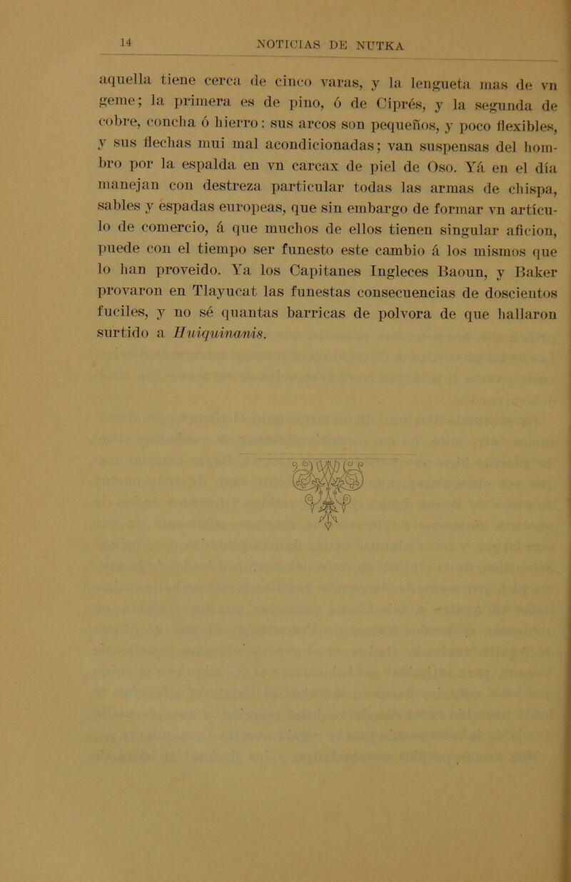 aquella tiene cerca de cinco varas, y la lengüeta mas de vn eme; la primera es de pino, ó de Ciprés, y la segunda de cobre, concha ó hierro: sus arcos son pequeños, y poco flexibles, y sus flechas mui mal acondicionadas; van suspensas del hom- bro por la. espalda en vn carcax de piel de Oso. Yá. en el día manejan con destreza particular todas las armas de chispa, sables y espadas europeas, que sin embargo de formar vn artícu- lo de comercio, á que muchos de ellos tienen singular afición, puede con el tiempo ser funesto este cambio á los mismos que lo han proveído. Ya los Capitanes Ingleces P>aoun, y Baker provaron en Tlayucat las funestas consecuencias de doscientos fuciles, y no sé quantas barricas de pólvora de que hallaron surtido a Huiquinams.