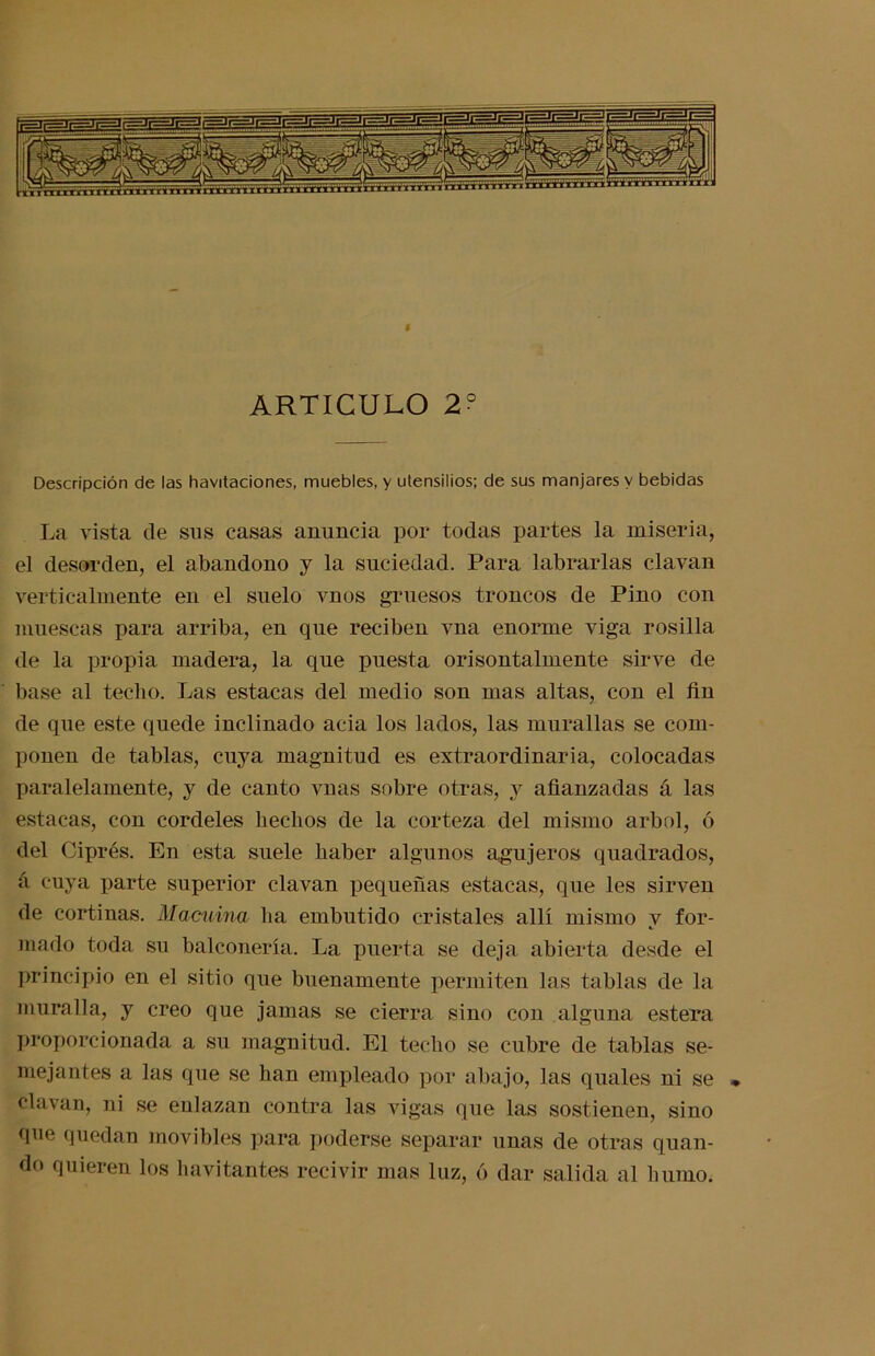 Descripción de las havitaciones, muebles, y utensilios; de sus manjares y bebidas La vista de sus casas anuncia por todas partes la miseria, el desorden, el abandono y la suciedad. Para labrarlas clavan verticalmente en el suelo vnos gruesos troncos de Pino con muescas para arriba, en que reciben vna enorme viga rosilla de la propia madera, la que puesta orisontalmente sirve de base al techo. Las estacas del medio son mas altas, con el ñn de que este quede inclinado acia los lados, las murallas se com- ponen de tablas, cuya magnitud es extraordinaria, colocadas paralelamente, y de canto vnas sobre otras, y afianzadas á las estacas, con cordeles hechos de la corteza del mismo árbol, ó del Ciprés. En esta suele haber algunos agujeros quadrados, á cuya parte superior clavan pequeñas estacas, que les sirven de cortinas. Macuina ha embutido cristales allí mismo y for- mado toda su balconería. La puerta se deja abierta desde el principio en el sitio que buenamente permiten las tablas de la muralla, y creo que jamas se cierra sino con alguna estera proporcionada a su magnitud. El techo se cubre de tablas se- mejantes a las que se han empleado por abajo, las quales ni se clavan, ni se enlazan contra las vigas que las sostienen, sino que quedan movibles para poderse separar unas de otras quan- do quieren los havitantes recivir mas luz, ó dar salida al humo.