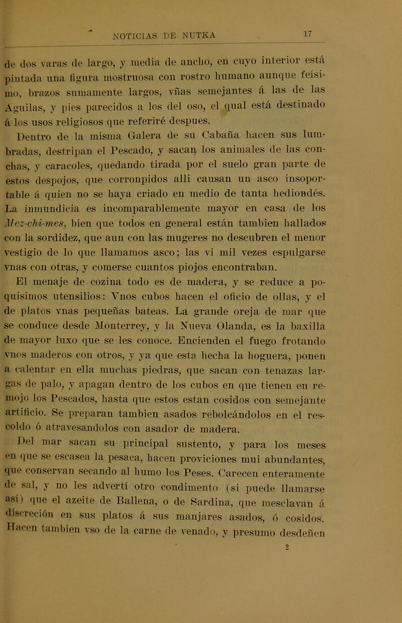 de dos varas de largo, y media de ancho, en cuyo interior está pintada una figura mostruosa con rostro humano aunque feísi- mo, brazos sumamente largos, vfías semejantes á las de las Aguilas, y pies parecidos a los del oso, el qual está destinado á los usos religiosos que referiré después. Dentro de la misma Galera de su Cabaña hacen sus lum- bradas, destripan el Pescado, y sacan los animales de las con- chas, y caracoles, quedando tirada por el suelo gran parte de estos despojos, que corronpidos alli causan un asco insopor- table á quien no se haya criado en medio de tanta hediondés. La inmundicia es incomparablemente mayor en casa de los Alez-ch i-mes, bien que todos en general están también hallados con la sordidez, que aun con las mugeres no descubren el menor vestigio de lo que llamamos asco; las vi mil vezes espulgarse vnas con otras, y comerse cuantos piojos encontraban. El menaje de cozina todo es de madera, y se reduce a po- quísimos utensilios: Ynos cubos hacen el oficio de ollas, y el de platos vnas pequeñas bateas. La grande oreja de mar que se conduce desde Monterrey, y la Nueva Olanda, es la baxilla de mayor luxo que se les conoce. Encienden el fuego frotando vnos maderos con otros, y ya que esta hecha la hoguera, ponen a calentar en ella muchas piedras, que sacan con tenazas lar- gas de palo, y apagan dentro de los cubos en que tienen en re- mojo los Pescados, hasta que estos están cosidos con semejante artificio. Se preparan también asados rebolcándolos en el res- coldo ó atravesándolos con asador de madera. Del mar sacan su principal sustento, y para los meses en que se escasea la pesaca, hacen proviciones mui abundantes, que conservan secando al humo los Peses. Carecen enteramente de sal, y no les advertí otro condimento (si puede llamarse así ) que el azeite de Ballena, o de Sardina, que mesclavan á discreción en sus platos á sus manjares asados, ó cosidos. Hacen también vso de la carne de venado, y presumo desdeñen 2
