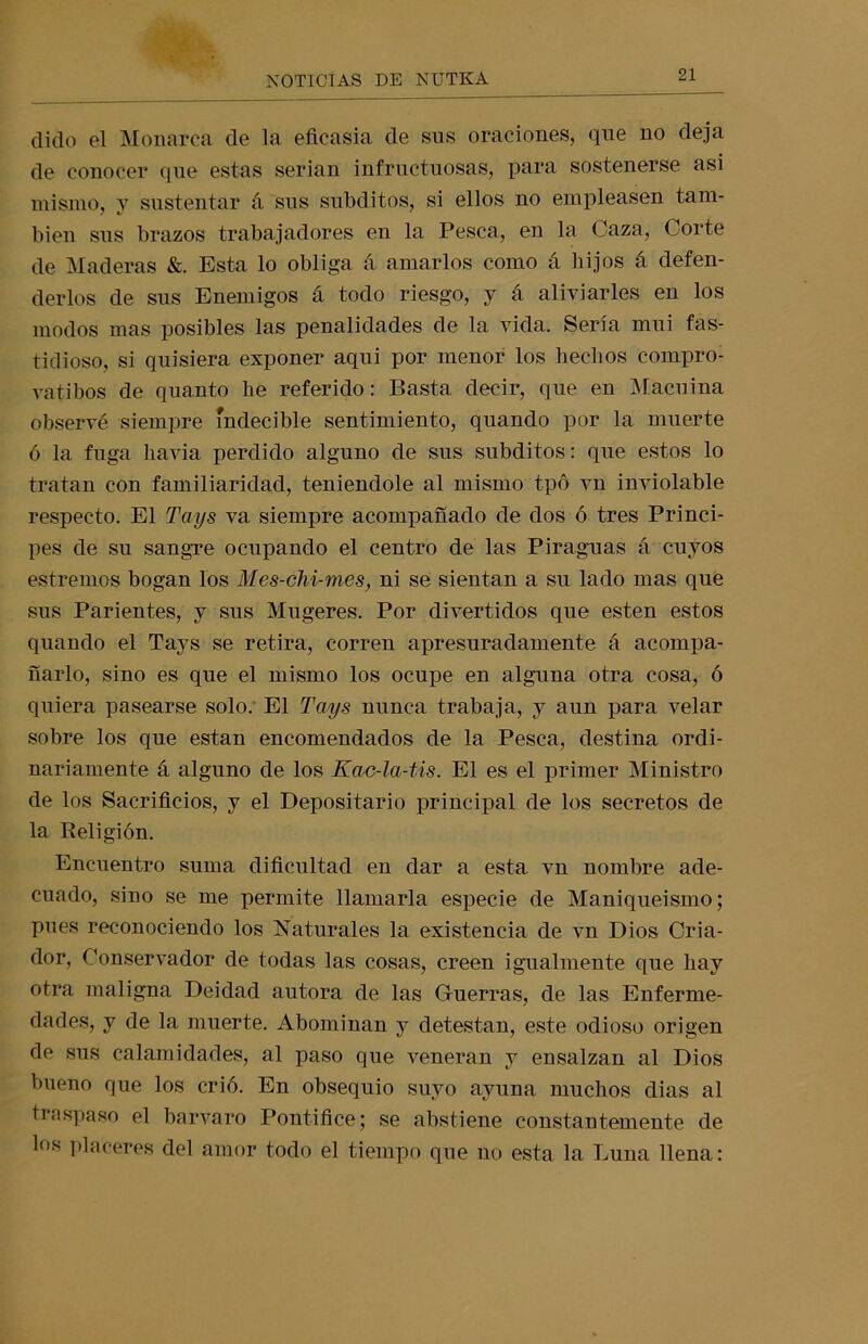 dido el Monarca de la eficasia de sus oraciones, que no deja de conocer que estas serian infructuosas, para sostenerse asi mismo, y sustentar á sus subditos, si ellos no empleasen tam- bién sus brazos trabajadores en la Pesca, en la Caza, Corte de Maderas &. Esta lo obliga á amarlos como á hijos á defen- derlos de sus Enemigos á todo riesgo, y á aliviarles en los modos mas posibles las penalidades de la vida. Sería mui fas- tidioso, si quisiera exponer aqui por menor los hechos compro- vatibos de quanto he referido: Basta decir, que en Macuina observé siempre indecible sentimiento, quando por la muerte ó la fuga havia perdido alguno de sus subditos: que estos lo tratan con familiaridad, teniéndole al mismo tpó vn inviolable respecto. El Toys va siempre acompañado de dos ó tres Princi- pes de su sangre ocupando el centro de las Piraguas á cuyos estreñios bogan los Mes-chi-mes, ni se sientan a su lado mas que sus Parientes, y sus Mugeres. Por divertidos que esten estos quando el Tays se retira, corren apresuradamente á acompa- ñarlo, sino es que el mismo los ocupe en alguna otra cosa, ó quiera pasearse solo. El Tays nunca trabaja, y aun para velar sobre los que están encomendados de la Pesca, destina ordi- nariamente á alguno de los Kac-la-tis. El es el primer Ministro de los Sacrificios, y el Depositario principal de los secretos de la Religión. Encuentro suma dificultad en dar a esta vn nombre ade- cuado, sino se me permite llamarla especie de Maniqueismo; pues reconociendo los Naturales la existencia de vn Dios Cria- dor, Conservador de todas las cosas, creen igualmente que hay otra maligna Deidad autora de las Guerras, de las Enferme- dades, y de la muerte. Abominan y detestan, este odioso origen de sus calamidades, al paso que veneran y ensalzan al Dios bueno que los crió. En obsequio suyo ayuna muchos dias al traspaso el barvaro Pontífice; se abstiene constantemente de los placeres del amor todo el tiempo que no esta la Luna llena: