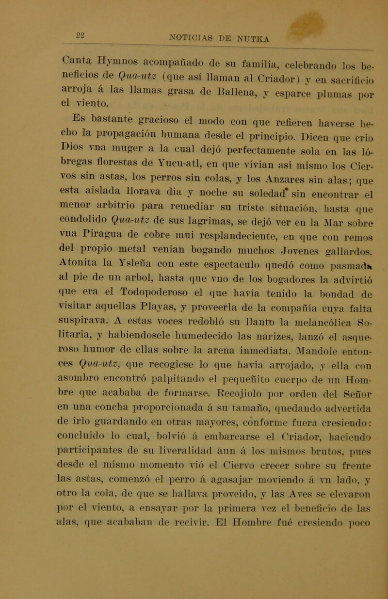 Canta Hymnos acompañado de su familia, celebrando los be- neficios de Qua-utz (que así llaman al Criador) y en sacrificio arroja a las llamas grasa de Ballena, y esparce plumas por el viento. Es bastante gracioso el modo con que refieren liaverse he- cho la propagación humana desde el principio. Dicen que crio Dios vna muger a la cual dejó perfectamente sola en las ló- bregas florestas de \ucu-atl, en que vivian asi mismo los Cier- vos sin astas, los perros sin colas, y los Anzares sin alas; que esta aislada llorava dia y noche su soledad* sin encontrar el menor arbitrio para remediar su triste situación, hasta que condolido Qua-utz de sus lagrimas, se dejó ver en la Mar sobre vna Piragua de cobre mui resplandeciente, en que con remos del propio metal venían bogando muchos Jovenes gallardos. Atónita la Isleña con este espectáculo quedó como pasmad* al pie de un árbol, hasta que vno de los bogadores la advirtió que era el Todopoderoso el que havia tenido la bondad de visitar aquellas Playas, y proveerla de la compañía cuya falta suspirava. A estas voces redobló su llanto la melancólica So- litaria, y habiéndosele humedecido las narizes, lanzó el asque- roso humor de ellas sobre la arena inmediata. Mandóle enton- ces Qua-utz, que recogiese lo que havia arrojado, y ella con asombro encontró palpitando el pequeñito cuerpo de un Hom- bre que acababa de formarse. Recojiolo por orden del Señor en una concha proporcionada á su tamaño, quedando advertida de irlo guardando en otras mayores, conforme fuera cresiendo: concluido lo cual, bolvió á embarcarse el Criador, haciendo participantes de su liveralidad aun á los mismos brutos, pues desde el mismo momento vió el Ciervo crecer sobre su frente las astas, comenzó el perro á agasajar moviendo á vn lado, y otro la cola, de que se hallava proveído, y las Aves se elevaron por el viento, a ensayar por la primera vez el beneficio de las alas, que acababan de recivir. El Hombre fue cresiendo poco