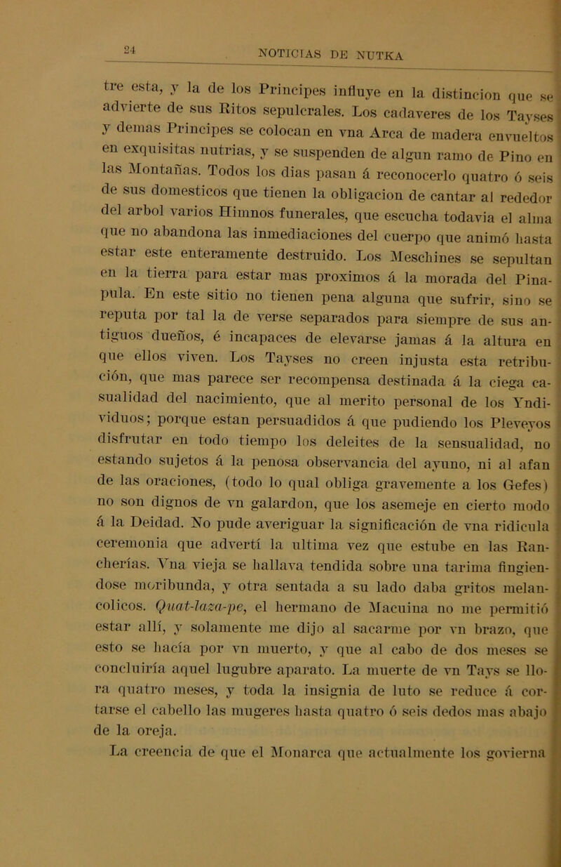tre esta, y la de los Principes influye en la distinción que se advierte de sus Ritos sepulcrales. Los cadáveres de los Tayses y demás Principes se colocan en vna Arca de madera envueltos en exquisitas nutrias, y se suspenden de algún ramo de Pino en las Montañas. Todos los dias pasan á reconocerlo quatro ó seis de sus domésticos que tienen la obligación de cantar al rededor del árbol varios Himnos funerales, que escucha todavía el alma que no abandona las inmediaciones del cuerpo que animó hasta estai este enteramente destruido. Los Meschines se sepultan en la tierra para estar mas próximos á la morada del Pina- pula. En este sitio no tienen pena alguna que sufrir, sino se i reputa por tal la de verse separados para siempre de sus an- tiguos dueños, é incapaces de elevarse jamas á la altura en que ellos viven. Los Tayses no creen injusta esta retribu- ción, que mas parece ser recompensa destinada á la ciega ca- sualidad del nacimiento, que al mérito personal de los Yndi- viduos; porque están persuadidos á que pudiendo los Pleveyos disfrutar en todo tiempo los deleites de la sensualidad, no estando sujetos á la penosa observancia del ayuno, ni al afan de las oraciones, (todo lo qual obliga gravemente a los Gefes) no son dignos de vn galardón, que los asemeje en cierto modo á la Deidad. No pude averiguar la significación de vna ridicula ceremonia que advertí la ultima vez que estube en las Ran- cherías. A na vieja se hallava tendida sobre una tarima fingien- dose moribunda, y otra sentada a su lado daba gritos melan- cólicos. Quat-lam-pe, el hermano de Macuina no me permitió estar allí, y solamente me dijo al sacarme por vn brazo, que esto se hacía por vn muerto, y que al cabo de dos meses se concluiría aquel lúgubre aparato. La muerte de vn Tays se llo- ra quatro meses, y toda la insignia de luto se reduce á cor- tarse el cabello las mugeres hasta quatro ó seis dedos mas abajo de la oreja. La creencia de que el Monarca que actualmente los govierna