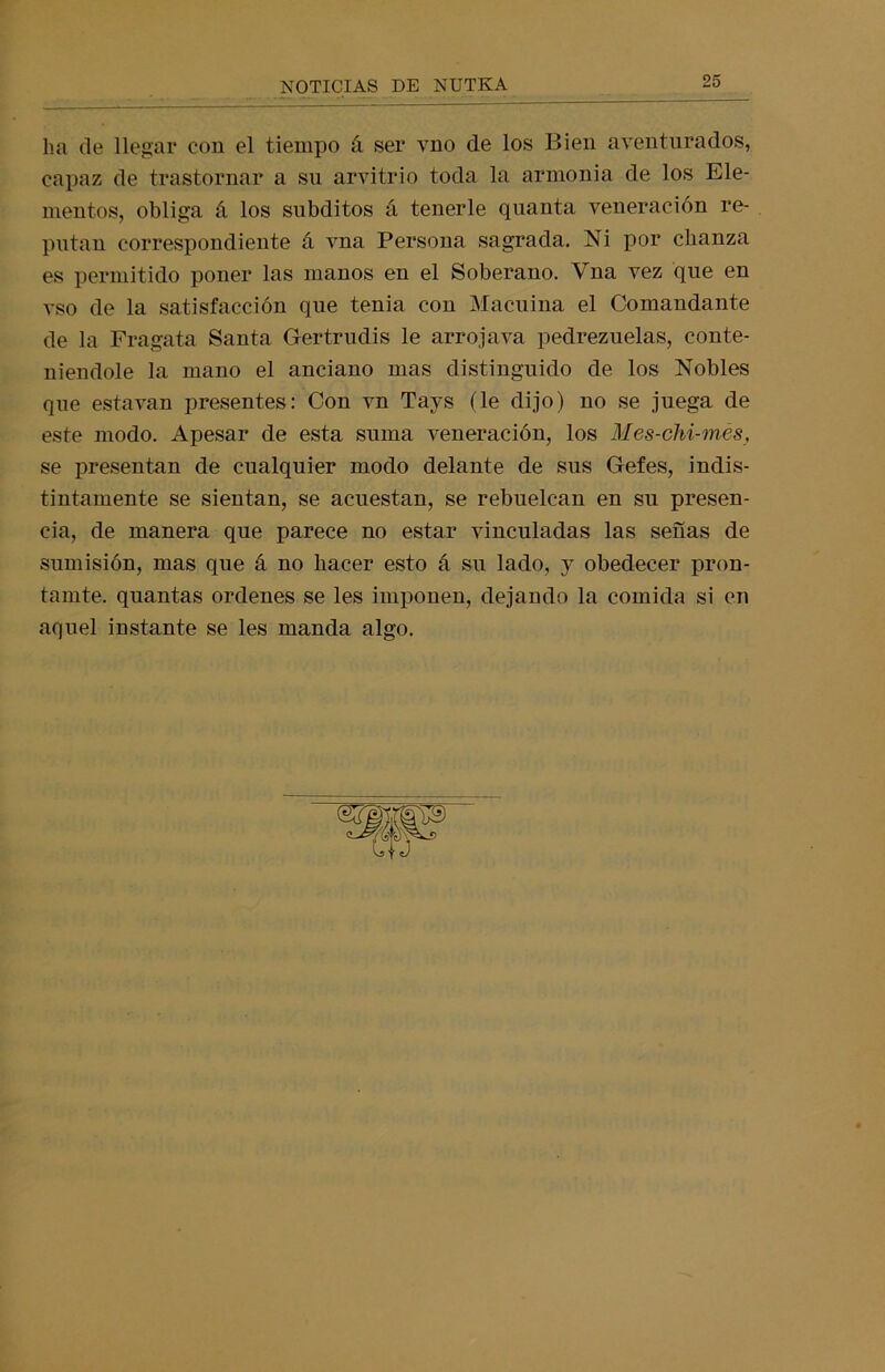 ha de llegar con el tiempo á ser vno de los Bien aventurados, capaz de trastornar a sn arvitrio toda la armonía de los Ele- mentos, obliga á los subditos á tenerle quanta veneración re- putan correspondiente á vna Persona sagrada. Ni por chanza es permitido poner las manos en el Soberano. Vna vez que en vso de la satisfacción que tenia con Macuina el Comandante de la Fragata Santa Gertrudis le arrojava pedrezuelas, conte- niéndole la mano el anciano mas distinguido de los Nobles que estavan presentes: Con vn Tavs (le dijo) no se juega de este modo. Apesar de esta suma veneración, los Mes-ohi-més, se presentan de cualquier modo delante de sus Gefes, indis- tintamente se sientan, se acuestan, se rebuelcan en su presen- cia, de manera que parece no estar vinculadas las señas de sumisión, mas que á no hacer esto á su lado, y obedecer pron- tamte. quantas ordenes se les imponen, dejando la comida si en aquel instante se les manda algo.