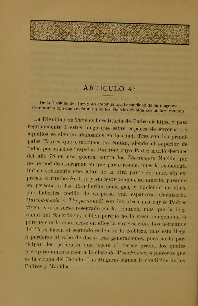 De la Dignidad del Tays y sus casamientos: Fecundidad de las mugeres- Ceremonias con que celebran sus partos: Noticias de otras costumbres estrañas La Dignidad de Tays es hereditaria de Padres á hijos, y pasa regularmente á estos luego que están capaces de governar, y aquellos se sienten abanzados en la edad. Tres son los princi- pales Tayses que conocimos en Nutka, siendo el superior de todos por muchos respetos Macuina cuyo Padre murió después del año 78 en una guerra contra los Tla-umaces Nación que no he podido averiguar en que parte reside, pues la etimología indica solamente que están de la otra parte del mar, sin ex- piesar el rumbo. Su hijo y succesor vengó esta muerte, pasando en persona á las Kancherías enemigas, y haciendo en ellas, por haberles cogido de sorpresa vna espantosa Camisería. QuicoJc-masia y Tlu-pana-nutl son los otros dos cuyos Padres viven, sin haverse reservado en la renuncia mas que la Dig- nidad del Sacerdocio, o bien porque no la creen enagenable, ó porque con la edad crese en ellos la superstición. Los hermanos del Tays hacen el segundo orden de la Nobleza, mas esta llega á perderse al cabo de dos ó tres generaciones, pues no la par- ticipan los parientes que pasan al tercer grado, los quales precipitadamente caen a la clase de Mes-chi-mes, ó plevevos que es la vltima del Estado. Las Mugeres siguen la condición de los Padres v Maridos. */