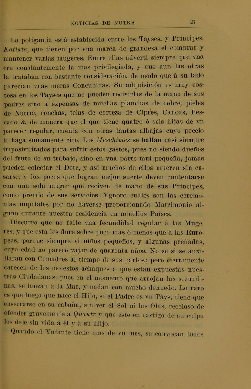 La poligamia está establecida entre los Tayses, y Principes. KatJcute, qne tienen por vna marca de grandeza el comprar y mantener varias mugeres. Entre ellas advertí siempre que vna era constantemente la mas privilegiada, y que aun las otras la trataban con bastante consideración, de modo que á su lado parecían vnas meras Concubinas. Su adquisición es muy cos- tosa en los Tayses que no pueden recivirlas de la mano de sus padres sino a expensas de muchas planchas de cobre, pieles de Nutria, conchas, telas de corteza de Ciprés, Canoas, Pes- cado &. de manera que el que tiene quatro ó seis hijas de vn parecer regular, cuenta con otras tantas alhajas cuyo precio lo haga sumamente rico. Los Meschimes se hallan casi siempre imposivilitados para sufrir estos gastos, pues no siendo dueños del fruto de su trabajo, sino en vna parte mui pequeña, jamas pueden colectar el Dote, y asi muchos de ellos mueren sin ca- sarse, y los pocos que logran mejor suerte deven contentarse con una sola muger que reciven de mano de sus Principes, como premio de sus servicios. Ygnoro cuales son las ceremo- nias nupciales por no haverse proporcionado Matrimonio al- guno durante nuestra residencia en aquellos Países. Discurro que no falte vna fecundidad regular á las Muge- res, y que esta les dure sobre poco mas ó menos que á las Euro- peas, porque siempre vi niños pequeños, y algunas preñadas, cuya edad no parece vajar de quarenta años. No se si se auxi- liaran con Comadres al tiempo de sus partos; pero ciertamente carecen de los molestos achaques á que están expuestas nues- tras Ciudadanas, pues en el momento que arrojan las secundi- nas, se lanzan a la Mar, y nadan con mucho denuedo. Lo raro es que luego que nace el Hijo, si el Padre es vn Tays, tiene que enserrarse en su cabaña, sin ver el Sol ni las Olas, receloso de ofender gravemente a Quautz y que este en castigo de su culpa los deje sin vida á él y á su Hijo. Quando el ^ ufante tiene mas de vn mes, se convocan todos