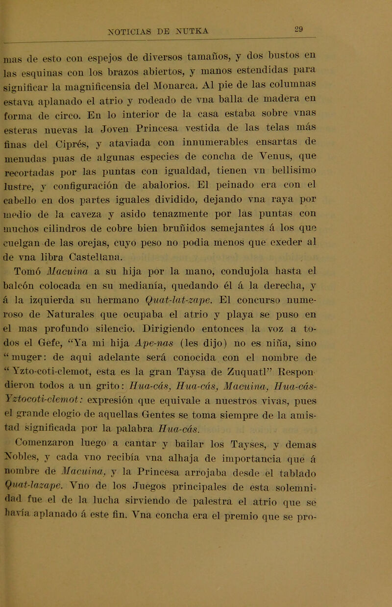 mas de esto con espejos de diversos tamaños, y dos bustos en las esquinas con los brazos abiertos, y manos estendidas paia significar la magnificensia del Monarca. Al pie de las columnas estava aplanado el atrio y rodeado de vna baila de madera en forma de circo. En lo interior de la casa estaba sobre vnas esteras nuevas la Joven Princesa vestida de las telas más finas del Ciprés, y ataviada con innumerables ensartas de menudas púas de algunas especies de concha de Venus, que recortadas por las puntas con igualdad, tienen vn bellísimo lustre, y configuración de abalorios. El peinado era con el cabello en dos partes iguales dividido, dejando vna raya por medio de la caveza y asido tenazmente por las puntas con muchos cilindros de cobre bien bruñidos semejantes á los que cuelgan de las orejas, cuyo peso no podia menos que cxeder al de vna libra Castellana. Tomó Macuina a su hija por la mano, condujola hasta el balcón colocada en su medianía, quedando él á la derecha, y á la izquierda su hermano Quat-lat-zape. El concurso nume- roso de Naturales que ocupaba el atrio y playa se puso en el mas profundo silencio. Dirigiendo entonces la voz a to- dos el Gefe, “Ya mi hija Ape-nas (les dijo) no es niña, sino “ muger: de aqui adelante será conocida con el nombre de “ Yzto-coti-clemot, esta es la gran Taysa de Zuquatl” Respon dieron todos a un grito: Hua-cás, Hua-cás, Macuina, Hua-cás- Yztocoti-clemot: expresión que equivale a nuestros vivas, pues el grande elogio de aquellas Gentes se toma siempre de la amis- tad significada por la palabra Hua-cás. Comenzaron luego a cantar y bailar los Tayses, y demas Nobles, y cada vno recibía vna alhaja de importancia que á nombre de Macuina, y la Princesa arrojaba desde el tablado Quat-lazape. Vno de los Juegos principales de esta solemni- dad fue el de la lucha sirviendo de palestra el atrio que se havía aplanado á este fin. Vna concha era el premio que se pro-