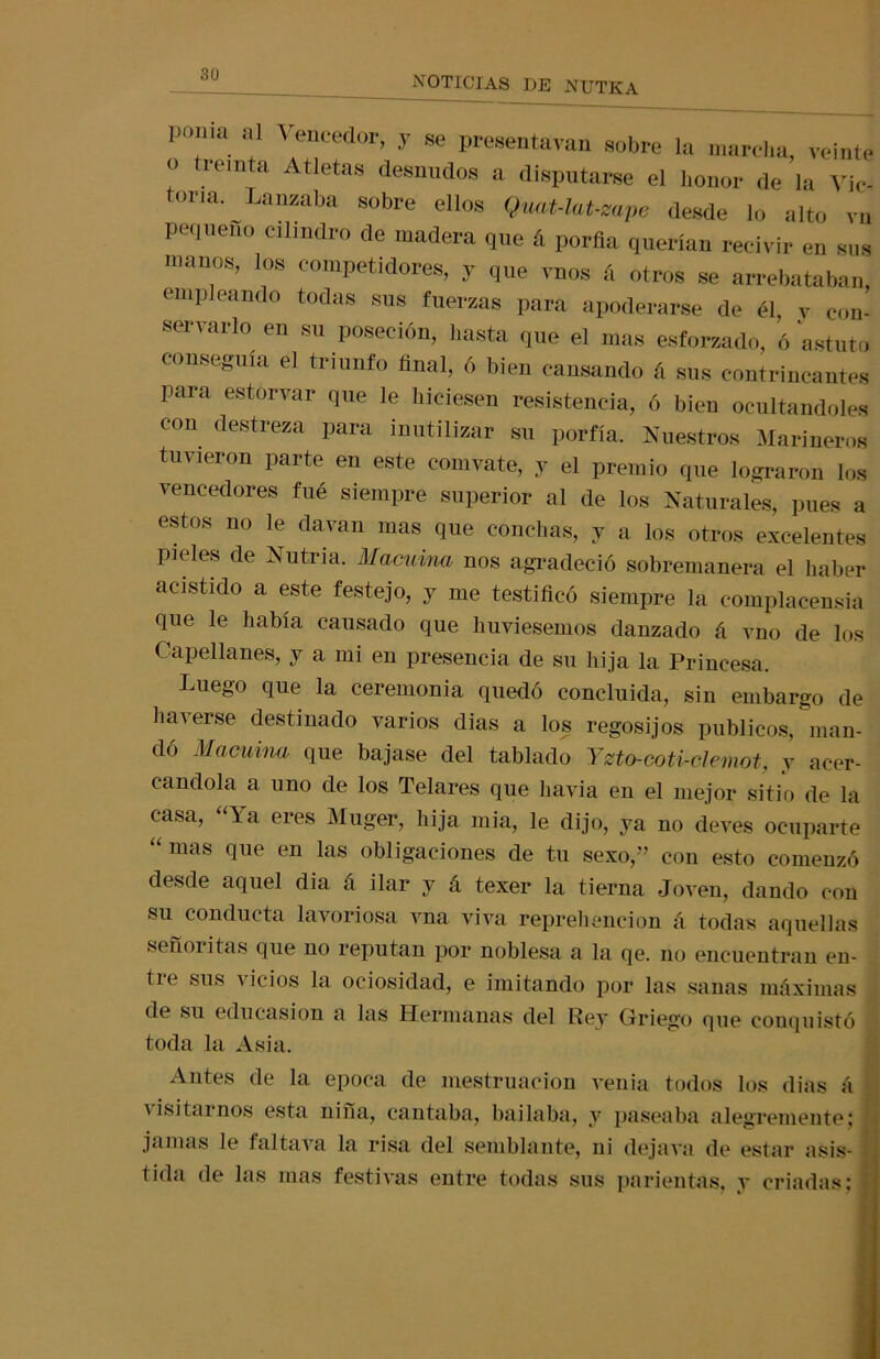 noticias de nutra poma al A encedor, y se presentían sobre la marcha, veinte <> reinta Atletas desnudos a disputarse el honor de la Víc- tor,^Lanzaba sobre ellos Qimt-lat-zape desde lo alto vn pequeño cilindro de madera que á porfía querían recivir en sus manos, los competidores, y que vnos á otros se arrebataban, empleando todas sus fuerzas para apoderarse de él, y con- servarlo en su poseción, hasta que el mas esforzado, ó astuta conseguía el triunfo final, ó bien cansando á sus contrincantes para estorvar que le hiciesen resistencia, ó bien ocultándoles con destreza para inutilizar su porfía. Nuestros Marineros tuvieron parte en este comvate, y el premio que lograron los vencedores fué siempre superior al de los Naturales, pues a estos no le davan mas que conchas, y a los otros excelentes pieles de Nutria. Macuina nos agradeció sobremanera el haber acistido a este festejo, y me testificó siempre la complacensia que le había causado que liuviesemos danzado á vno de los Capellanes, y a mi en presencia de su hija la Princesa. Luego que la ceremonia quedó concluida, sin embargo de hacerse destinado varios dias a los regosijos públicos, man- dó Macuhui que bajase del tablado Yzto-coti-clemot, y acer- cándola a uno de los Telares que liavia en el mejor sitio de la casa, la eres Muger, hija mia, le dijo, ya no eleves ocuparte mas que en las obligaciones de tu sexo,” con esto comenzó desde aquel dia á ilar y á texer la tierna Joven, dando con su conducta lavoriosa vna viva reprehenden á todas aquellas señoritas que no reputan por noblesa a la qe. no encuentran en- de sus vicios la ociosidad, e imitando por las sanas máximas de su educasion a las Hermanas del Rey Griego que conquistó toda la Asia. Antes de la época de mestruacion venia todos los dias á a isitarnos esta nina, cantaba, bailaba, y paseaba alegremente; jamas le faltava la risa del semblante, ni dejava de1 estar asis- tida de las mas festivas entre todas sus parientas, v criadas: ?