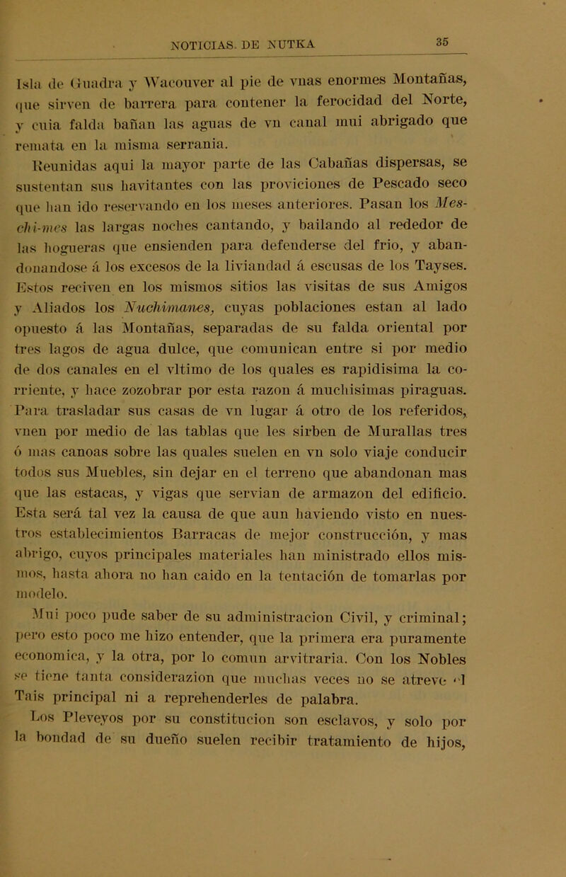 Isla, de Cuadra y Wacouver al pie de vnas enormes Montañas, que sirven (le barrera para contener la ferocidad del Norte, y cuia falda bañan las aguas de vn canal mui abrigado que remata en la misma serranía. Reunidas aqui la mayor parte de las Cabañas dispersas, se sustentan sus liavitantes con las proviciones de Pescado seco que han ido reservando en los meses anteriores. Pasan los Mes- chi-mes las largas noches cantando, y bailando al rededor de las hogueras que ensienden para defenderse del frió, y aban- donándose á los excesos de la liviandad á escusas de los Tayses. Estos red ven en los mismos sitios las visitas de sus Amigos y Aliados los Nuchimanes, cuyas poblaciones están al lado opuesto á las Montañas, separadas de su falda oriental por tres lagos de agua dulce, que comunican entre si por medio de dos canales en el vltimo de los quales es rapidísima la co- rriente, y hace zozobrar por esta razón á mucliisimas piraguas. Para trasladar sus casas de vn lugar á otro de los referidos, vnen por medio de las tablas que les sirben de Murallas tres ó mas canoas sobre las quales suelen en vn solo viaje conducir todos sus Muebles, sin dejar en el terreno que abandonan mas que las estacas, y vigas que servían de armazón del edificio. Esta será tal vez la causa de que aun haviendo visto en nues- tros establecimientos Barracas de mejor construcción, y mas abrigo, cuyos principales materiales han ministrado ellos mis- mos, hasta ahora no han caído en la tentación de tomarlas por modelo. Mui poco pude saber de su administración Civil, y criminal; pero esto poco me hizo entender, que la primera era puramente económica, y la otra, por lo común arvitraria. Con los Nobles se tiene tanta considerazion que muchas veces uo se atreve ‘1 Tais principal ni a reprehenderles de palabra. Los Pleveyos por su constitución son esclavos, y solo por la bondad de su dueño suelen recibir tratamiento de hijos,