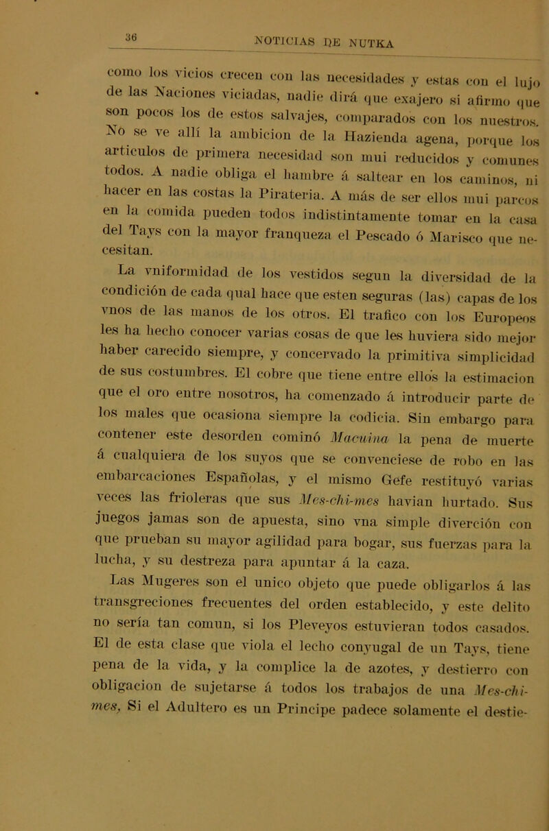3(5 como los vicios crecen con las necesidades y estas con el lujo de las Naciones viciadas, nadie dirá que exajero si afirmo que son pocos los de estos salvajes, comparados con los nuestros. No se ve allí la ambición de la Hazienda agena, porque los artículos de primera necesidad son mui reducidos y comunes todos. A nadie obliga el fiambre á saltear en los caminos, ni bacer en las costas la Piratería. A más de ser ellos mui parcos en la comida pueden todos indistintamente tomar en la casa del Tays con la mayor franqueza el Pescado ó Marisco que ne- cesitan. La vniformidad de los vestidos según la diversidad de la condición de cada qual fiace que esten seguras (las) capas de los vnos de las manos de los otros. El trafico con los Europeos les ha hecho conocer varias cosas de que les huviera sido mejor haber carecido siempre, y coacervado la primitiva simplicidad de sus costumbres. El cobre que tiene entre ellos la estimación que el oro entre nosotros, ha comenzado á introducir parte de los males que ocasiona siempre la codicia. Sin embargo para contener este desorden cominó Macuina la pena de muerte á cualquiera de los suyos que se convenciese de robo en las embaí caciones Españolas, y el mismo (jefe restituyó varias leces las frioleras que sus Mes-chi-mes havian hurtado. Sus juegos jamas son de apuesta, sino vna simple diverc-ión con que prueban su mayor agilidad para bogar, sus fuerzas para la lucha, y su destreza para apuntar á la caza. Las Mugeres son el único objeto que puede obligarlos á las transgreciones frecuentes del orden establecido, y este delito no sería tan común, si los Pleveyos estuvieran todos casados. El de esta clase que viola el lecho conyugal de un Tays, tiene pena de la vida, y la cómplice la de azotes, y destierro con obligación de sujetarse á todos los trabajos de una Mes-chi- mes, Si el Adultero es un Principe padece solamente el destie-