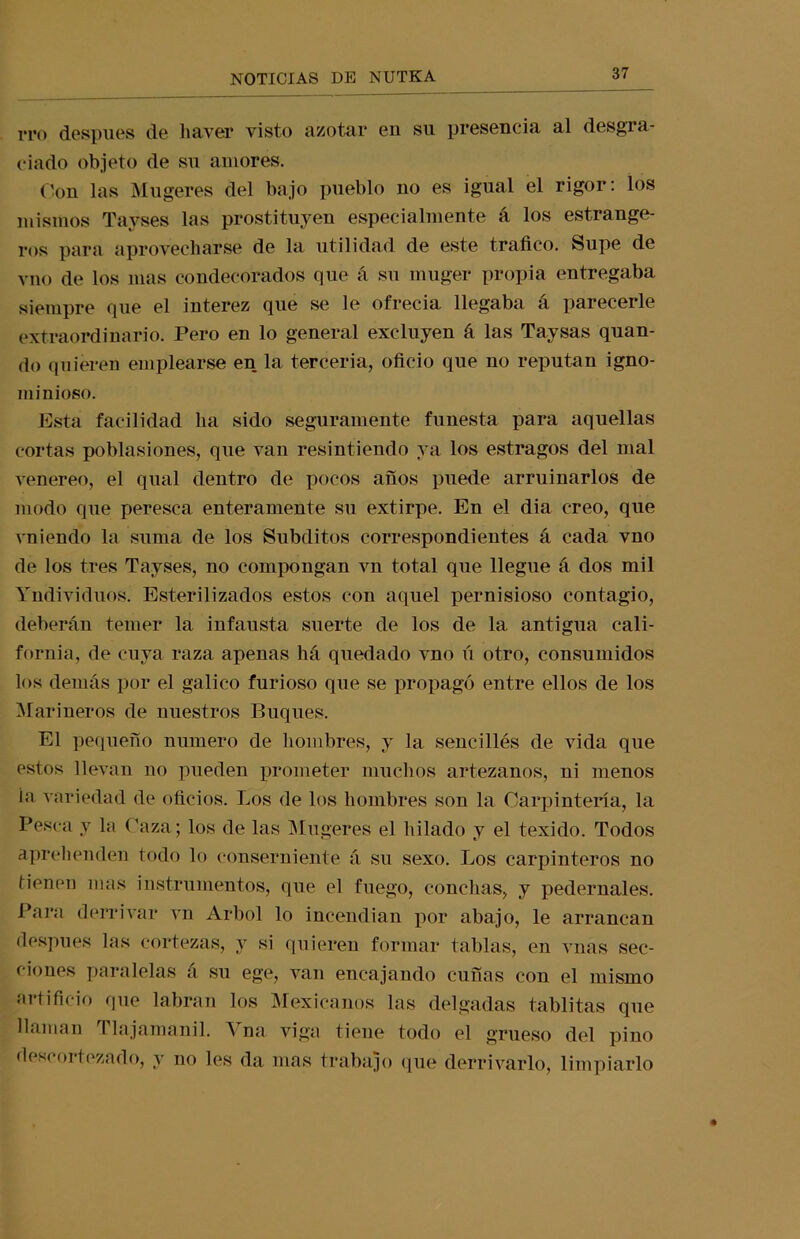i*ro después de liaver visto azotar en su presencia al desgra- ciado objeto de su amores. Con las Mugeres del bajo pueblo no es igual el rigor: los mismos Tavses las prostituyen especialmente a los estrange- ros para aprovecharse de la utilidad de este trafico. Supe de vno de los mas condecorados que á su muger propia entregaba siempre que el interez que se le ofrecía llegaba á parecerle extraordinario. Pero en lo general excluyen á las Taysas quan- do quieren emplearse en la tercería, oficio que no reputan igno- minioso. Esta facilidad lia sido seguramente funesta para aquellas cortas poblasiones, que van resintiendo ya los estragos del mal veneren, el qual dentro de pocos años puede arruinarlos de modo que peresca enteramente su extirpe. En el dia creo, que vniendo la suma de los Subditos correspondientes á cada vno de los tres Tayses, no compongan vn total que llegue á dos mil Yndividuos. Esterilizados estos con aquel pernisioso contagio, deberán temer la infausta suerte de los de la antigua cali- fornia, de cuya raza apenas há quedado vno ú otro, consumidos los demás por el gálico furioso que se propagó entre ellos de los Marineros de nuestros Buques. El pequeño numero de hombres, y la sencillés de vida que estos llevan no pueden prometer muchos artezanos, ui menos ia variedad de oficios. Los de los hombres son la Carpintería, la Pesca y la Caza; los de las Mugeres el hilado y el texido. Todos aprehenden todo lo conserniente á su sexo. Los carpinteros no tienen mas instrumentos, que el fuego, conchas, y pedernales. Para derrivar vn Arbol lo incendian por abajo, le arrancan después las cortezas, y si quieren formar tablas, en vnas sec- ciones paralelas á su ege, van encajando cuñas con el mismo artificio que labran los Mexicanos las delgadas tablitas que llaman Tlajamanil. A na viga tiene todo el grueso del pino descortezado, y no les da mas trabajo que derrivarlo, limpiarlo