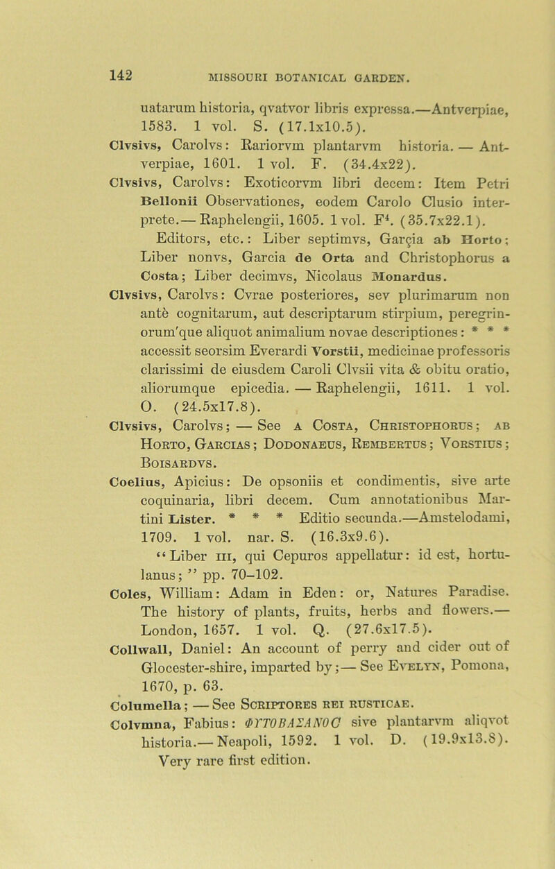 uatarum kistoria, qvatvor libris expressa.—Antverpiae, 1583. 1 vol. S. (17.1x10.5). Clvsivs, Carolvs: Rariorvm plantarvm historia.— Ant- verpiae, 1601. 1 vol. F. (34.4x22). Clvsivs, Carolvs: Exoticorvm libri decern: Item Petri Bellonii Observationes, eodem Carolo Clusio inter- prete.— Raphelengii, 1605. 1vol. F4. (35.7x22.1). Editors, etc.: Liber septimvs, Gar§ia ab Horto; Liber nonvs, Garcia tie Orta and Christophorus a Costa; Liber decimvs, Nicolaus Monardus. Clvsivs, Carolvs: Cvrae posteriores, sev plurimarum non ante cognitarum, aut descriptarum stirpium, peregrin- orum'que aliquot animalium novae descriptiones: * * * accessit seorsim Everardi Vorstii, medicinae professoris clarissimi de eiusdem Caroli Clvsii vita & obitu oratio, aliorumque epicedia.—Raphelengii, 1611. 1 vol. O. (24.5x17.8). Clvsivs, Carolvs; — See a Costa, Christophorus; ab Horto, Garcias ; Dodonaeus, Rembertus; Vorstius; Boisardvs. Coelius, Apicius: De opsoniis et condimentis, sive arte coquinaria, libri decem. Cum annotationibus Mar- tini Lister. * * * Editio secunda.—Amstelodami, 1709. 1 vol. nar. S. (16.3x9.6). “Liber iii, qui Cepuros appellatur: id est, kortu- lanus; ” pp. 70-102. Coles, William: Adam in Eden: or, Natures Paradise. The history of plants, fruits, kerbs and flowers.— London, 1657. 1 vol. Q. (27.6x17.5). Collwall, Daniel: An account of perry and cider out of Glocester-skire, imparted by;— See Evelyn, Pomona, 1670, p. 63. Columella; —See Scriptores rei rusticae. Colvmna, Fabius: &YT0BAZAN0C sive plantarvm aliqvot kistoria.— Neapoli, 1592. 1 vol. D. (19.9x13.8). Very rare first edition.