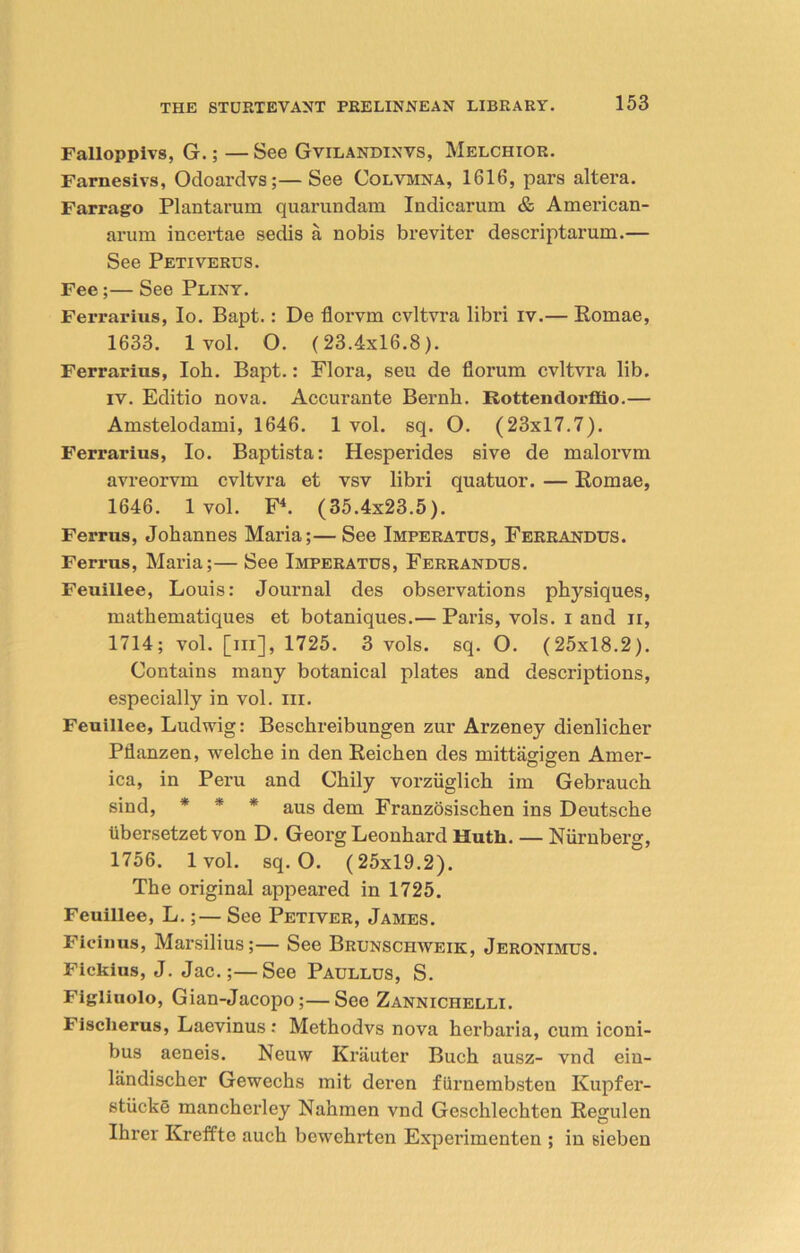 Falloppivs, G.; — See Gvilandinvs, Melchior. Farnesivs, Odoardvs;—See Colvmna, 1616, pars altera. Farrago Plantarum quarundam Indicarum & American- arum incertae sedis a nobis breviter descriptarum.— See Petiverus. Fee;— See Pliny. Ferrarius, Io. Bapt.: De florvm cvltvra libri iv.— Eomae, 1633. 1 vol. O. (23.4x16.8). Ferrarius, Ioh. Bapt.: Flora, seu de florum cvltvra lib. iv. Editio nova. Accurante Bernh. Rottendorfiio.— Amstelodami, 1646. 1 vol. sq. O. (23x17.7). Ferrarius, Io. Baptista: Hesperides sive de malorvm avreorvm cvltvra et vsv libri quatuor. — Eomae, 1646. 1 vol. F4. (35.4x23.5). Ferrus, Johannes Maria;—See Imperatus, Ferrandus. Ferrus, Maria;— See Imperatus, Ferrandus. Feuillee, Louis: Journal des observations physiques, mathematiques et botaniques.— Paris, vols. i and n, 1714; vol. [m], 1725. 3 vols. sq. O. (25x18.2). Contains many botanical plates and descriptions, especially in vol. iii. Feuillee, Ludwig: Beschreibungen zur Arzeney dienlicher Pllanzen, welche in den Eeichen des mittagigen Amer- ica, in Peru and Chily vorziiglich im Gebrauch sind, * * * aus dem Franzosischen ins Deutsche iibersetzet von D. Georg Leonhard Hutli. — Niirnberg, 1756. 1 vol. sq. O. (25x19.2). The original appeared in 1725. Feuillee, L.;— See Petiver, James. Ficinus, Marsilius;— See Brunschweik, Jeronimus. Fickius, J. Jac.;—See Paullus, S. Figliuolo, Gian-Jacopo;—See Zannichelli. Fisclierus, Laevinus : Methodvs nova herbaria, cum iconi- bus aeneis. Neuw Krauter Buch ausz- vnd ein- landischer Gewechs mit deren furnembsten Kupfer- stiicke mancherley Nahmen vnd Geschlechten Eegulen Ihrer Kreffte auch bewehrten Experimenten ; in sieben