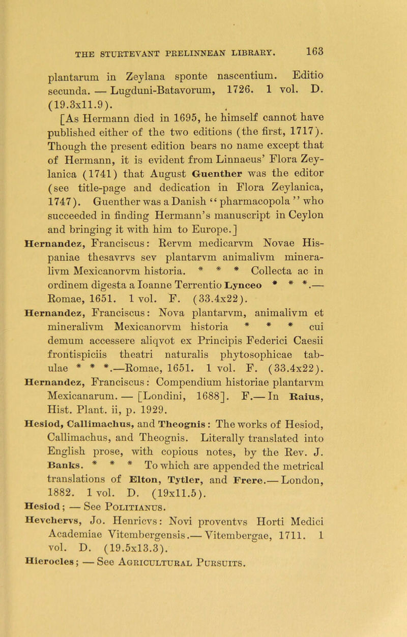 plantarum in Zeylana sponte nascentium. Editio secunda. — Lugduni-Batavorum, 1726. 1 vol. D. (19.3x11.9). [As Hermann died in 1695, he himself cannot have published either of the two editions (the first, 1717). Though the present edition bears no name except that of Hermann, it is evident from Linnaeus’ Flora Zey- lanica (1741) that August Guenther was the editor (see title-page and dedication in Flora Zeylanica, 1747). Guenther was a Danish “ pharmacopola ” who succeeded in finding Hermann’s manuscript in Ceylon and bringing it with him to Europe.] Hernandez, Franciscus: Rervm medicarvm Novae His- paniae thesavrvs sev plantarvm animalivm minera- livm Mexicanorvm historia. * * * Collecta ac in ordinem digesta a Ioanne Terrentio Lynceo * * *.— Romae, 1651. 1 vol. F. (33.4x22). Hernandez, Franciscus: Nova plantarvm, animalivm et mineralivm Mexicanorvm historia * * * cuj demum accessere aliqvot ex Principis Federici Caesii frontispiciis theatri naturalis phytosophicae tab- ulae * * *.—Romae, 1651. 1 vol. F. (33.4x22). Hernandez, Franciscus: Compendium historiae plantarvm Mexicanarum.— [Londini, 1688]. F.— In Raius, Hist. Plant, ii, p. 1929. Hesiod, Callimachus, and Theognis : The works of Hesiod, Callimachus, and Theoguis. Literally translated into English prose, with copious notes, by the Rev. J. Banks. * * * To which are appended the metrical translations of Elton, Tytler, and Frere.— London, 1882. 1 vol. D. (19x11.5). Hesiod; — See Politianus . Hevchervs, Jo. Henricvs: Novi proventvs Horti Medici Academiae Vitembergensis.— Vitembergae, 1711. 1 vol. D. (19.5x13.3). Hierocles; — See Agricultural Pursuits.