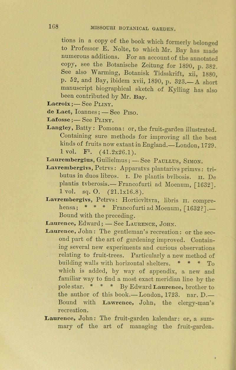 1G8 tions in a copy of the book which formerly belonged to Professor E. Nolte, to which Mr. Bay has made numerous additions. For an account of the annotated C0Py> see the Botanische Zcitung for 1890, p. 382. See also Warming, Botanisk Tidsskrift, xii, 1880, p. 52, and Bay, ibidem xvii, 1890, p. 323.—A short manuscript biographical sketch of Kylling has also been contributed by Mr. Bay. Lacroix;— See Pliny. de Laet, Ioannes; — See Piso. Lafosse;— See Pliny. Langley, Batty : Pomona: or, the fruit-garden illustrated. Containing sure methods for improving all the best kinds of fruits now extant in England.—London, 1729. lvol. F5. (41.2x26.1). Laurembergius, Guilielmus; — See Paullus, Simon. Lavrembergivs, Petrvs: Apparatvs plantarivs primvs: tri- butes in duos libros. i. De plantis bvlbosis. ii. De plantis tvberosis.— Francofurti ad Moenum, [1632]. 1 vol. sq. O. (21.1x16.8). Lavrembergivs, Petrvs: Horticvltvra, libris n. compre- hensa; * * * Francofurti ad Moenum, [1632?].— Bound with the preceding. Laurence, Edward; — See Laurence, John. Laurence, John : The gentleman’s recreation: or the sec- ond part of the art of gardening improved. Contain- ing several new experiments and curious observations relating to fruit-trees. Particularly a new method of building walls with horizontal shelters. * * * To which is added, by way of appendix, a new and familiar way to find a most exact meridian line b\r the pole star. * * * By Edward Laurence, brother to the author of this book.— London, 1723. nar. D.— Bound with Lawrence, John, the clergy-man’s recreation. Laurence, John: The fruit-garden kalendar: or, a sum- mary of the art of managing the fruit-garden.