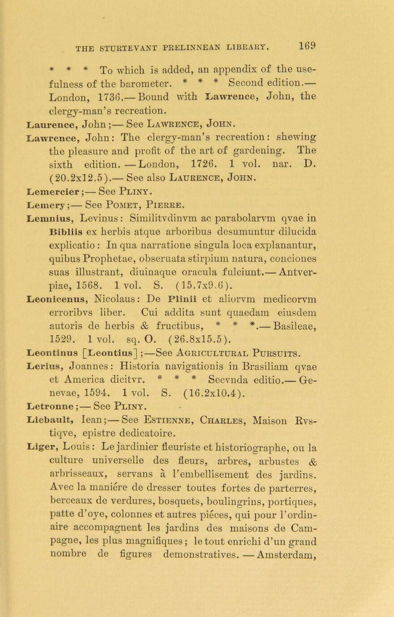 * * * To which is added, an appendix of the use- fulness of the barometer. * * * Second edition.— London, 1736.— Bound with Lawrence, John, the clergy-man’s recreation. Laurence, John;—See Lawrence, John. Lawrence, John: The clergy-man’s recreation: shewing the pleasure and profit of the art of gardening. The sixth edition. —London, 1726. 1 vol. nar. D. (20.2x12.5).— See also Laurence, John. Lemercier;—See Pliny. Lemery;—See Pomet, Pierre. Lemnius, Levinus: Similitvdinvm ac parabolarvm qvae in Bibliis ex herbis atque arboribus desumuntur dilucida explicatio : In qua narratione singula loca explanantur, quibus Prophetae, obseruata stirpium natura, conciones suas illustrant, diuinaque oracula fulciunt.— Antver- piae, 1568. 1 vol. S. (15.7x9.6). Leonicenus, Nicolaus: De Plinii et aliorvm medicorvm erroribvs liber. Cui addita sunt quaedam eiu.sdem autoris de herbis & fructibus, * * *.— Basileae, 1529. 1 vol. sq. O. (26.8x15.5). Leontinus [Leontius] ;—See Agricultural Pursuits. Lerius, Joannes: Historia navigationis in Brasiliam qvae et America dicitvr. * * * Secvnda editio.— Ge- nevae, 1594. 1 vol. S. (16.2x10.4). Letronne;— See Pliny. Liebault, lean;—See Estienne, Charles, Maison Rvs- tiqve, epistre dedicatoire. Liger, Louis: Lejardinier fleuriste et historiographe, ou la culture universelle des fleurs, arbres, arbustes & arbrisseaux, servans a l’embellisement des jardins. Avec la maniere de dresser toutes fortes do parterres, berceaux de verdures, bosquets, boulingrins, portiques, patte d’oye, colonnes et autres pieces, qui pour l’ordin- aire accompagnent les jardins des maisons de Cam- pagne, les plus magnifiques; letout enrichi d’un grand nombre de figures demonstratives. —Amsterdam,