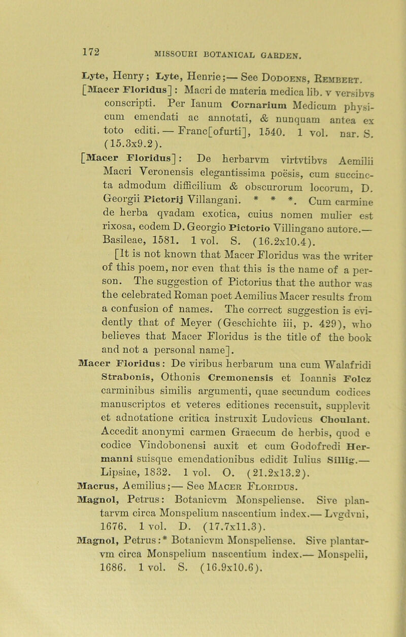 Lyte, Henry; Lyte, Henrie;—See Dodoens, Rembert. [Macer Floridus] : Maori de materia medica lib. v versibvs conscripti. Per Ianum Cornarium Medicum physi- cum emendati ac annotati, & nunquam antea ex toto editi. — Franc[ofurti], 1540. 1 vol. nar S (15.3x9.2). [Macer Floridus]: De herbarvm virtvtibvs Aemilii Maori Veronensis elegantissima poesis, cum succinc- ta admodum difficilium & obscurorum locorum, D. Georgii Pictorij Yillangani. * * *. Cum carmine de herba qvadam exotica, cuius nomen mulier est rixosa, eodem D.Georgio Pictorio Yillingano autore.— Basileae, 1581. 1vol. S. (16.2x10.4). [It is not known that Macer Floridus was the writer of this poem, nor even that this is the name of a per- son. The suggestion of Pictorius that the author was the celebrated Roman poet Aemilius Macer results from a confusion of names. The correct suggestion is evi- dently that of Meyer (Geschichte iii, p. 429), who believes that Macer Floridus is the title of the book and not a personal name]. Macer Floridus: De viribus herbarum una cum Walafridi Strabonis, Othonis Cremonensis et Ioannis Folcz carminibus similis argumenti, quae secundum codices manuscriptos et veteres editiones recensuit, supplevit et adnotatione critica instruxit Ludovicus Cboulant. Accedit anonymi carmen Graecum de herbis, quod e codice Yindobonensi auxit et cum Godofredi Her- manni suisque emendationibus edidit Iulius Sillig.— Lipsiae, 1832. 1 vol. O. (21.2x13.2). Macrus, Aemilius;— See Macer Floridus. Magnol, Petrus: Botanicvm Monspeliense. Sive plan- tarvm circa Monspelium nascentium index.— Lvgdvui, 1676. 1 vol. D. (17.7x11.3). Magnol, Petrus:* Botanicvm Monspeliense. Sive plantar- vm circa Monspelium nascentium index.— Mouspelii, 1686. 1 vol. S. (16.9x10.6).