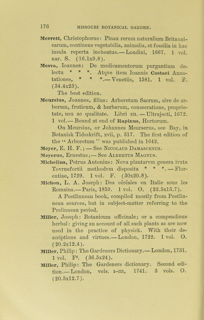 Merrett, Christophorus: Pinax rerum naturalium Britanni- carum, continens vegetabilia, animalia, etfossilia in hac insula reperta inchoatus.— Londini, 1667. 1 vol. nar. S. (16.1x9.8). Mesva, Ioannes: De medicamentorum purgantium de- lectu * * *. Atqye item Ioannis Costaei Anno- tationes, * * *.— Venetiis, 1581. 1 vol. F. (34.4x23). The best edition. Meursius, Joannes, filius: Arboretum Sacrum, sive de ar- borum, fruticum, & herbarum, consecratione, proprie- tate, usu ac qualitate. Libri iii.—Ultrajecti, 1672. 1 vol.— Bound at end of Rapinus, Hortorum. On Meursius, or Johannes Meurserus, see Bay, in Botanist Tidsskrift, xvii, p. 317. The first edition of the “ Arboretum ” was published in 1642. Meyer, E. H. F.; — See Nicolaus Damascenus. Meyerus, Ernestus;— See Albertus Magnus. Miclielius, Petrus Antonius: Nova plantarvm genera ivxta Tovrnefortii methodvm disposita * * *. — Flor- entiae, 1729. 1 vol. F. (30x20.8). Miclion, L. A. Joseph: Des cereales en Italie sous les Romains.— Paris, 1859. 1 vol. O. (22.5x13.7). A Postlinnean book, compiled mostly from Postlin- nean sources, but in subject-matter referring to the Prelinnean period. Miller, Joseph: Botanicum officinale; or a compendious herbal: giving an account of all such plants as are now used in the practice of physick. With their de- scriptions and virtues.— London, 1722. 1 vol. O. (20.2x12.4). Miller, Philip: The Gardeners Dictionary.— London, 1731. 1 vol. F4. (36.5x24). Miller, Philip: The Gardeners dictionary. Second edi- tion.— London, vols. i-iii, 1741. 3 vols. O. (20.5x12.7).