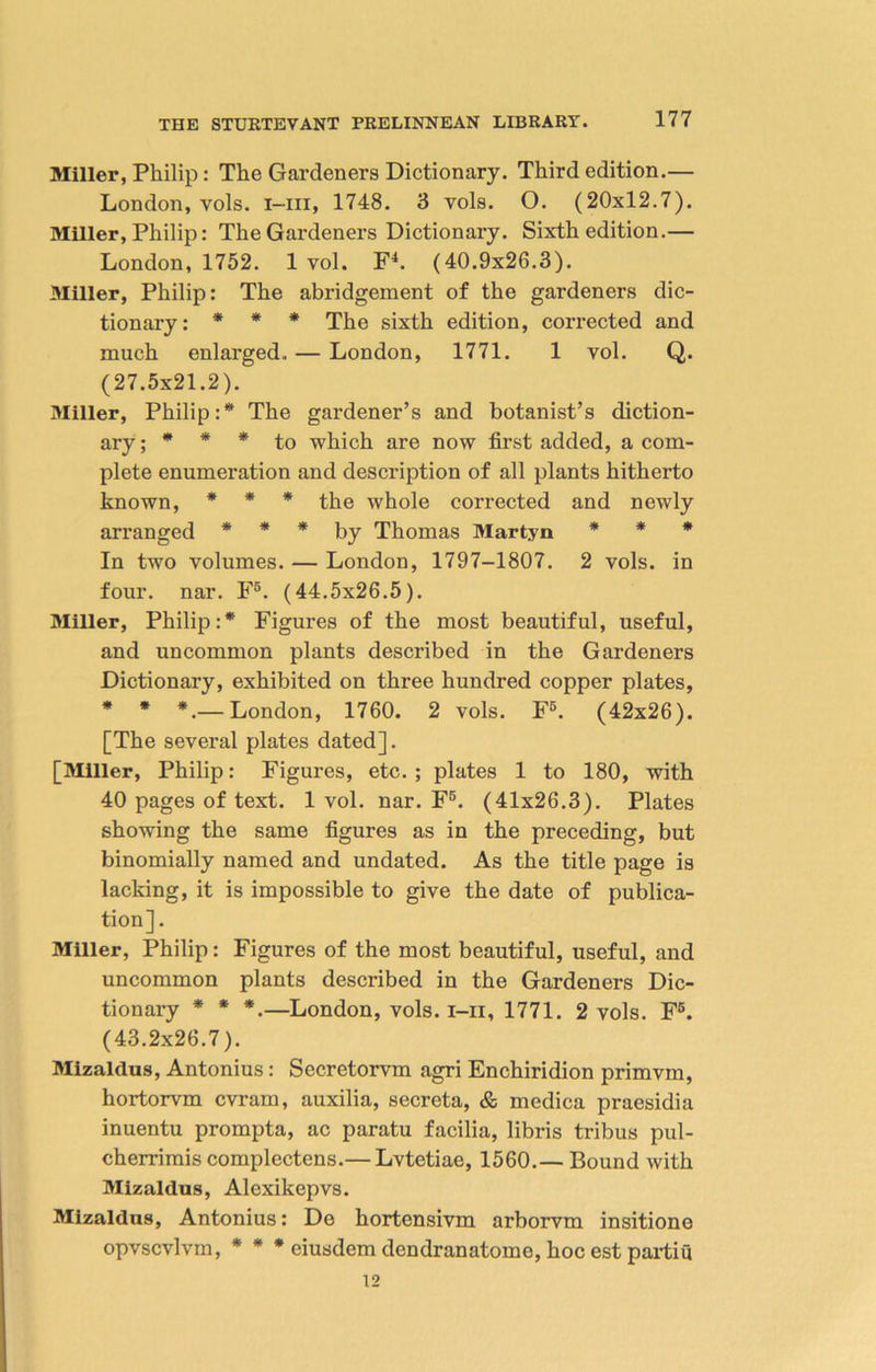 Miller, Philip : The Gardeners Dictionary. Third edition.— London, vols. i-iii, 1748. 3 vols. O. (20x12.7). Miller, Philip: The Gardeners Dictionary. Sixth edition.— London, 1752. 1 vol. F4. (40.9x26.3). Miller, Philip: The abridgement of the gardeners dic- tionary: * * * The sixth edition, corrected and much enlarged.. — London, 1771. 1 vol. Q. (27.5x21.2). Miller, Philip:* The gardener’s and botanist’s diction- ary . * * * to which are now first added, a com- plete enumeration and description of all plants hitherto known, * * * the whole corrected and newly arranged * * * by Thomas Martyn * * * In two volumes. — London, 1797-1807. 2 vols. in four. nar. F5. (44.5x26.5). Miller, Philip:* Figures of the most beautiful, useful, and uncommon plants described in the Gardeners Dictionary, exhibited on three hundred copper plates, * * *.— London, 1760. 2 vols. F5. (42x26). [The several plates dated]. [Miller, Philip: Figures, etc.; plates 1 to 180, with 40 pages of text. 1 vol. nar. F5. (41x26.3). Plates showing the same figures as in the preceding, but binomially named and undated. As the title page is lacking, it is impossible to give the date of publica- tion]. Miller, Philip: Figures of the most beautiful, useful, and uncommon plants described in the Gardeners Dic- tionary * * *.—London, vols. i-ii, 1771. 2 vols. F5. (43.2x26.7). Mizaldus, Antonius : Secretorvm agri Enchiridion primvm, hortorvm cvram, auxilia, secreta, & medica praesidia inuentu prompta, ac paratu facilia, libris tribus pul- cherrimis complectens.— Lvtetiae, 1560.— Bound with Mizaldus, Alexikepvs. Mizaldus, Antonius: Do hortensivm arborvm insitione opvscvlvm, * * * eiusdem dendranatome, hoc est partiu 12