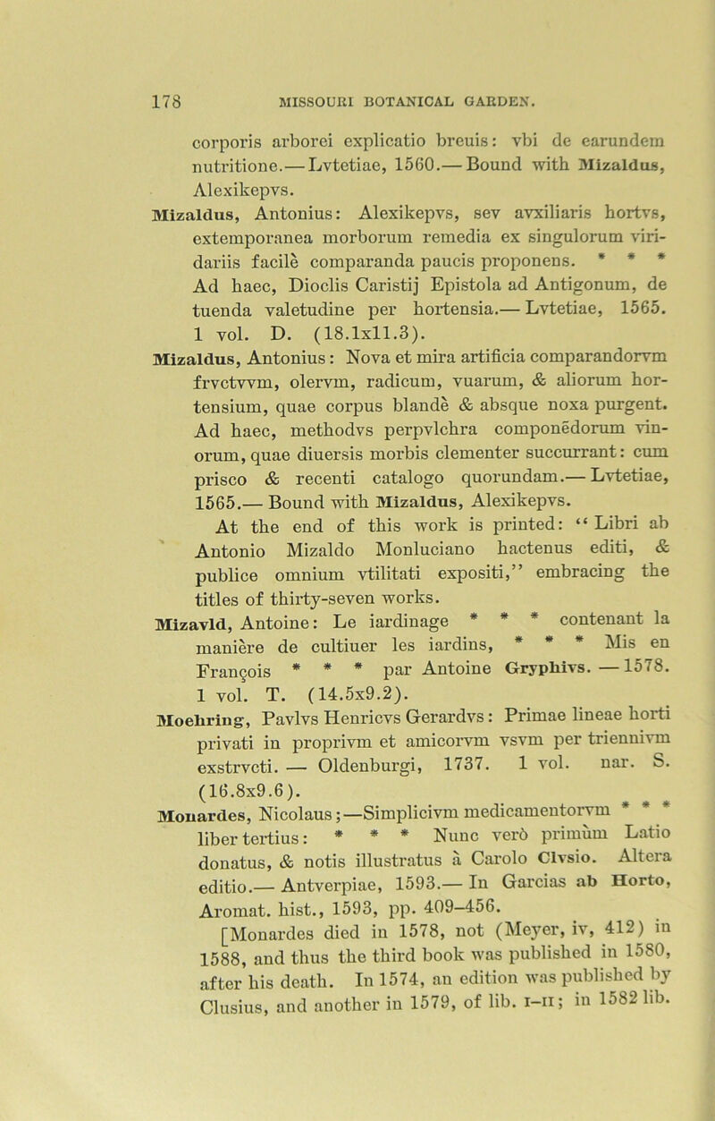 corporis arborei explicatio breuis: vbi de earundem nutritione.—Lvtetiae, 1560.— Bound with Mizaldus, Alexikepvs. Mizaldus, Antonius: Alexikepvs, sev avxiliaris hortvs, extemporanea morborum remedia ex singulorum viri- dariis facile comparanda paucis proponens. * * * Ad liaec, Dioclis Caristij Epistola ad Antigonum, de tuenda valetudine per hortensia.— Lvtetiae, 1565. 1 vol. D. (18.1x11.3). Mizaldus, Antonius: Nova et mira artificia comparandorvm frvctwm, olervm, radicum, vuarum, & aliorum hor- tensium, quae corpus blande & absque noxa purgent. Ad liaec, methodvs perpvlchra componedorum vin- orum, quae diuersis morbis clementer succurrant: cum prisco & recenti catalogo quorundam.— Lvtetiae, 1565.— Bound with Mizaldus, Alexikepvs. At the end of this work is printed: “ Libri ab Antonio Mizaldo Monluciano hactenus editi, & publice omnium vtilitati expositi,” embracing the titles of thirty-seven works. Mizavld, Antoine: Le iardinage * * * contenant la maniere de cultiuer les iardins, * * * Mis en Francois * * * par Antoine Grypliivs.—1578. 1 vol. T. (14.5x9.2). Moeliring, Pavlvs Henricvs Gerardvs: Primae lineae horti privati in proprivm et amicorvm vsvm per triennivm exstrvcti. — Oldenburgi, 1737. 1 vol. nar. S. (16.8x9.6). Mouardes, Nicolaus;—Simplicivm medicamentorvm * liber tertius: * * * Nunc verb primum Latio donatus, & notis illustratus a Carolo Clvsio. Altera editio.— Antverpiae, 1593.— In Garcias ab Horto, Aromat. hist., 1593, pp. 409-456. [Mouardes died in 1578, not (Meyer, iv, 412) in 1588, and thus the third book was published in 15S0, after his death. In 1574, an edition was published by Clusius, and another in 1579, of lib. i-n; m 1582 lib.